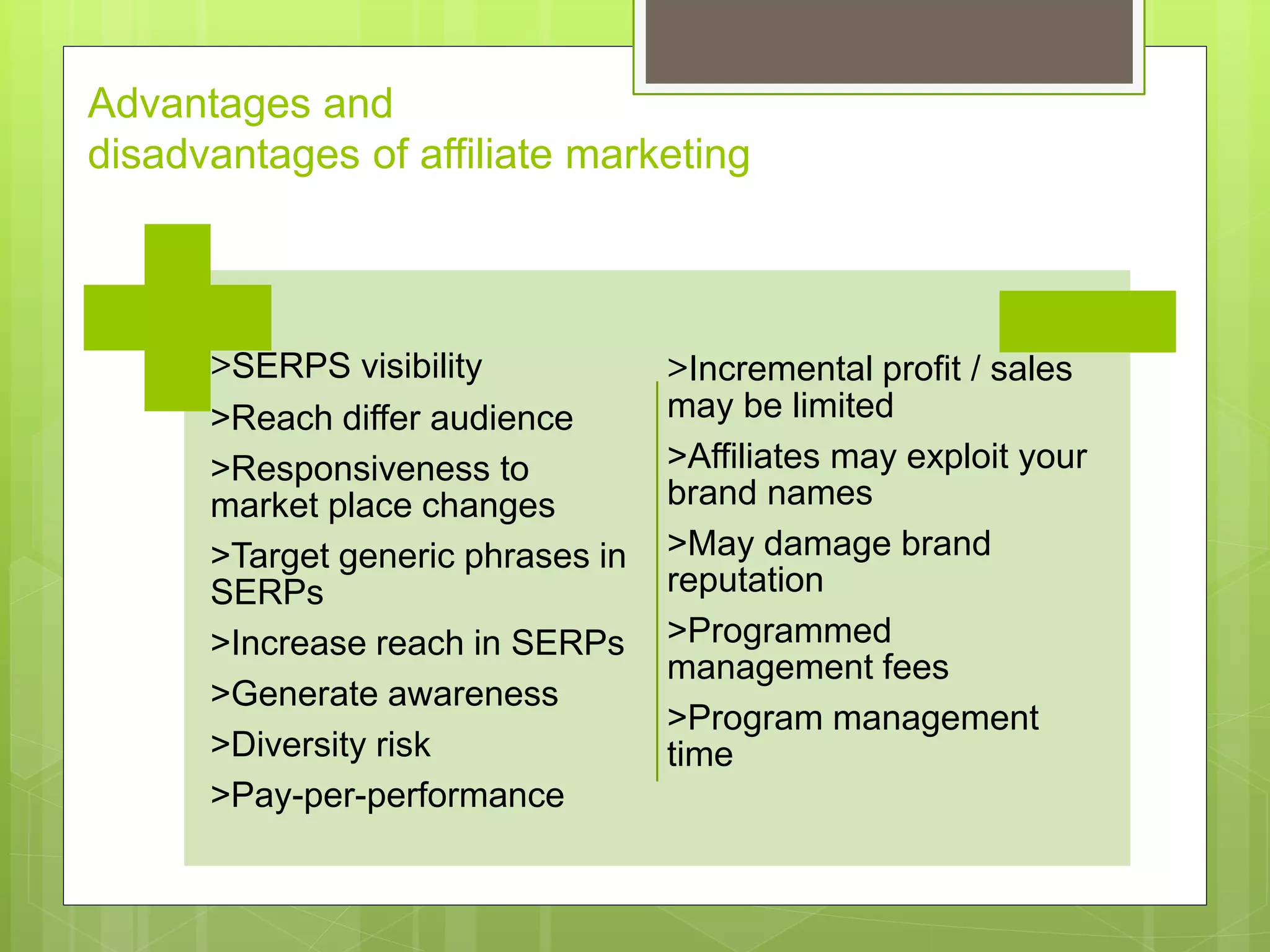 Advantages and
disadvantages of affiliate marketing
>SERPS visibility
>Reach differ audience
>Responsiveness to
market place changes
>Target generic phrases in
SERPs
>Increase reach in SERPs
>Generate awareness
>Diversity risk
>Pay-per-performance
>Incremental profit / sales
may be limited
>Affiliates may exploit your
brand names
>May damage brand
reputation
>Programmed
management fees
>Program management
time
 