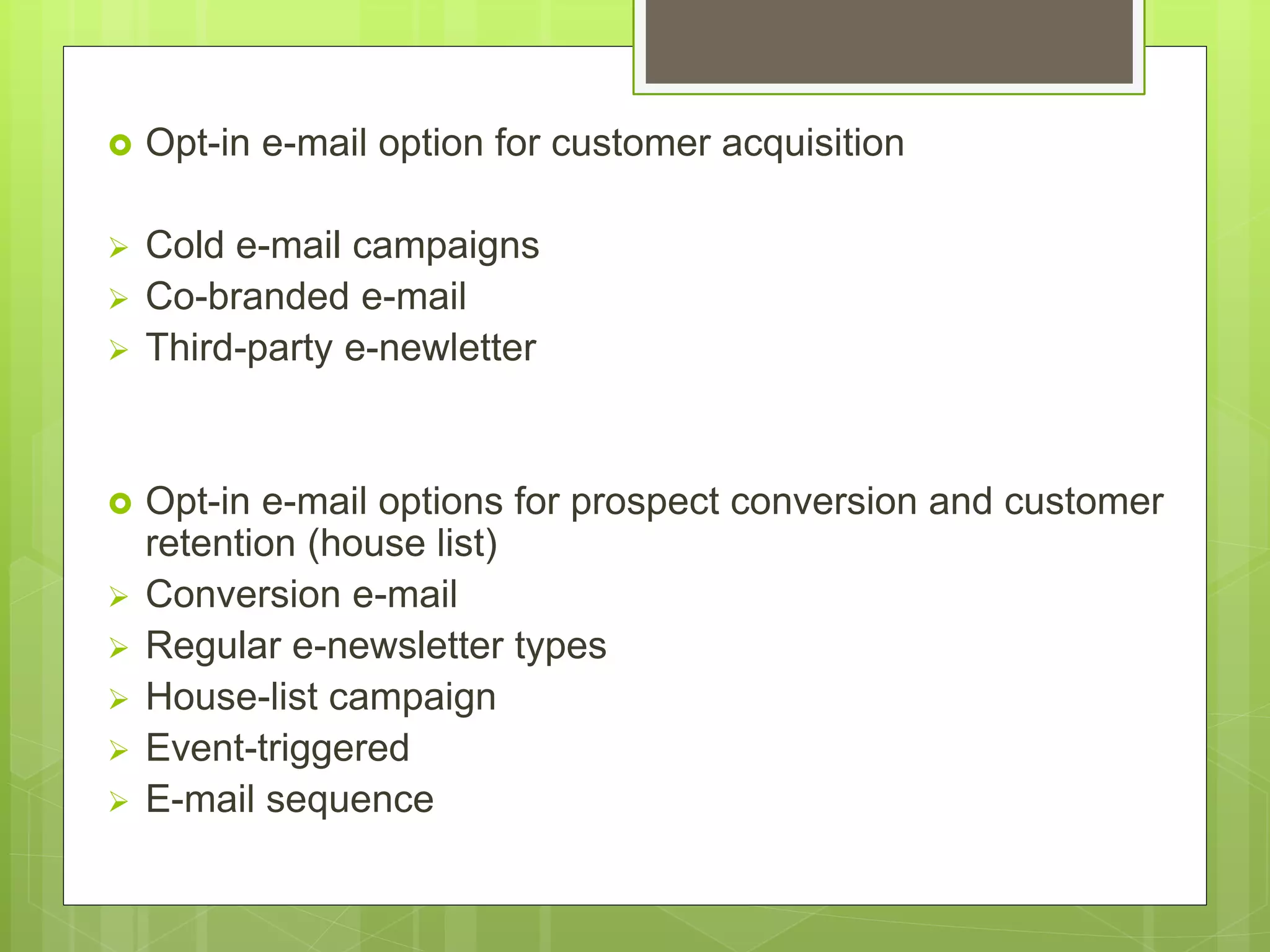  Opt-in e-mail option for customer acquisition
 Cold e-mail campaigns
 Co-branded e-mail
 Third-party e-newletter
 Opt-in e-mail options for prospect conversion and customer
retention (house list)
 Conversion e-mail
 Regular e-newsletter types
 House-list campaign
 Event-triggered
 E-mail sequence
 