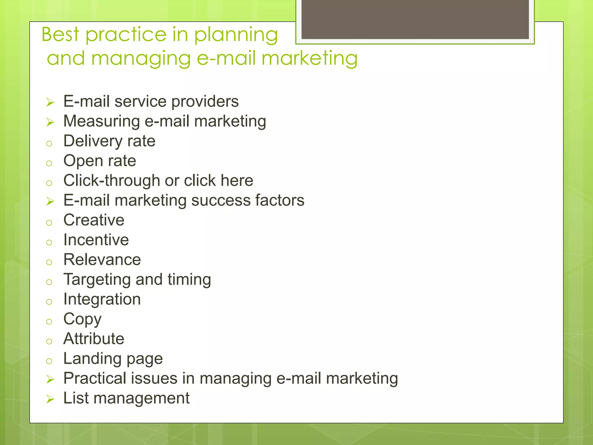 Best practice in planning
and managing e-mail marketing
 E-mail service providers
 Measuring e-mail marketing
o Delivery rate
o Open rate
o Click-through or click here
 E-mail marketing success factors
o Creative
o Incentive
o Relevance
o Targeting and timing
o Integration
o Copy
o Attribute
o Landing page
 Practical issues in managing e-mail marketing
 List management
 