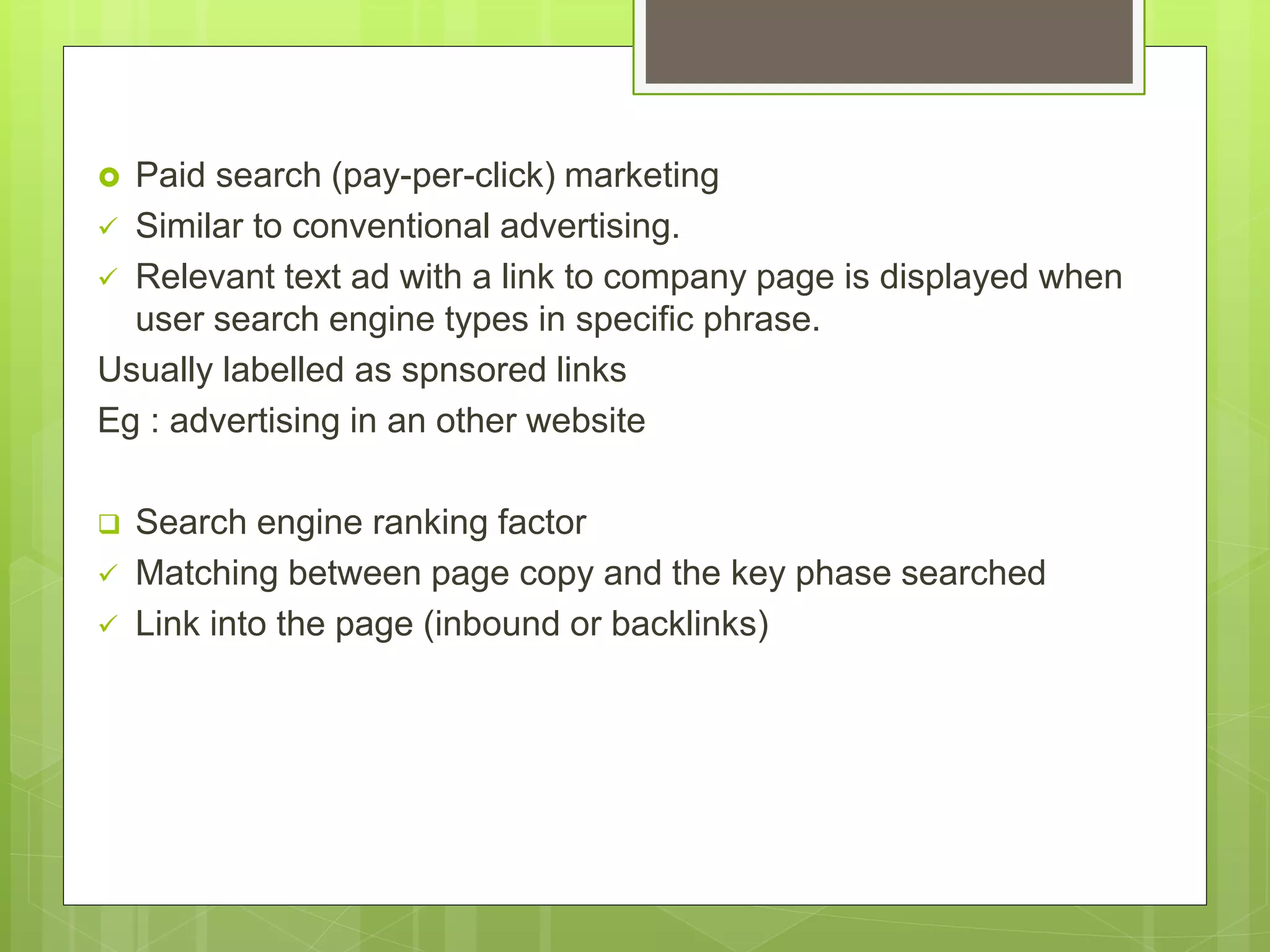  Paid search (pay-per-click) marketing
 Similar to conventional advertising.
 Relevant text ad with a link to company page is displayed when
user search engine types in specific phrase.
Usually labelled as spnsored links
Eg : advertising in an other website
 Search engine ranking factor
 Matching between page copy and the key phase searched
 Link into the page (inbound or backlinks)
 