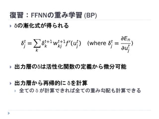 復習：FFNNの重み学習 (BP)
 δの漸化式が得られる
 出力層のδは活性化関数の定義から微分可能
 出力層から再帰的に δを計算
 全ての δ が計算できれば全ての重み勾配も計算できる
 