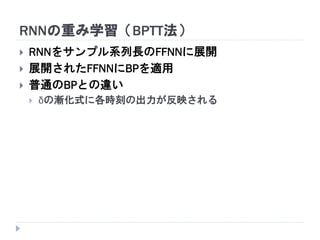 RNNの重み学習（BPTT法）
 RNNをサンプル系列長のFFNNに展開
 展開されたFFNNにBPを適用
 普通のBPとの違い
 δの漸化式に各時刻の出力が反映される
 