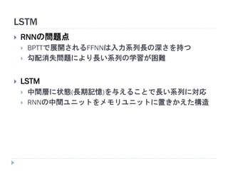 LSTM
 RNNの問題点
 BPTTで展開されるFFNNは入力系列長の深さを持つ
 勾配消失問題により長い系列の学習が困難
 LSTM
 中間層に状態(長期記憶)を与えることで長い系列に対応
 RNNの中間ユニットをメモリユニットに置きかえた構造
 