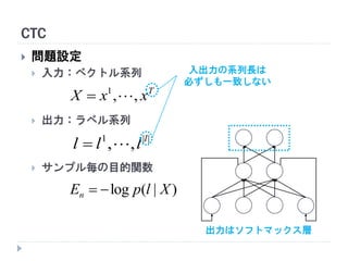 CTC
 問題設定
 入力：ベクトル系列
 出力：ラベル系列
 サンプル毎の目的関数
T
xxX ,,1

||1
,, l
lll 
)|(log XlpEn 
入出力の系列長は
必ずしも一致しない
出力はソフトマックス層
 