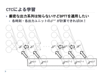CTCによる学習
・・・
T
1T
2T
1
 2

out

 厳密な出力系列は知らないけどBPTTを適用したい
 各時刻・各出力ユニットの が計算できればOK！
1, Tout
2, Tout
2,out
1,out
 Tout,

 