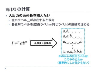 p(l|X) の計算
 入出力の系列長を揃えたい
 空白ラベル＿が存在すると仮定
 各正解ラベルを(空白ラベルor同じラベル)の連続で埋める
""abl 
__,_,_,,,ba
__,_,,,, baa
ba _,_,_,_,,
bbbaaa ,,,,,

系列長６の場合
RNNからの出力ラベルは
この中のどれか
（確率的にしか分からない）
 