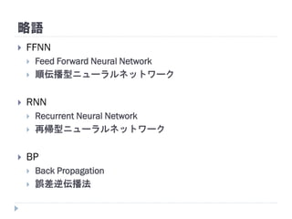 略語
 FFNN
 Feed Forward Neural Network
 順伝播型ニューラルネットワーク
 RNN
 Recurrent Neural Network
 再帰型ニューラルネットワーク
 BP
 Back Propagation
 誤差逆伝播法
 