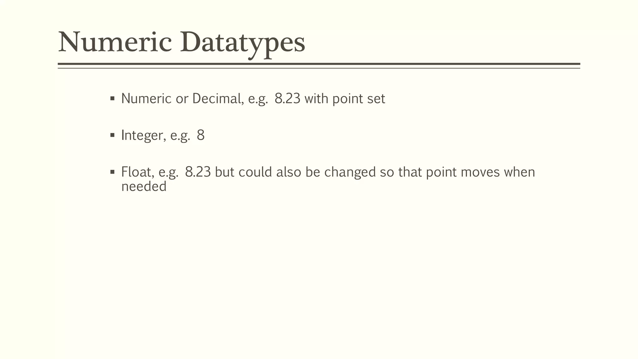 Numeric Datatypes
 Numeric or Decimal, e.g. 8.23 with point set
 Integer, e.g. 8
 Float, e.g. 8.23 but could also be changed so that point moves when
needed
 