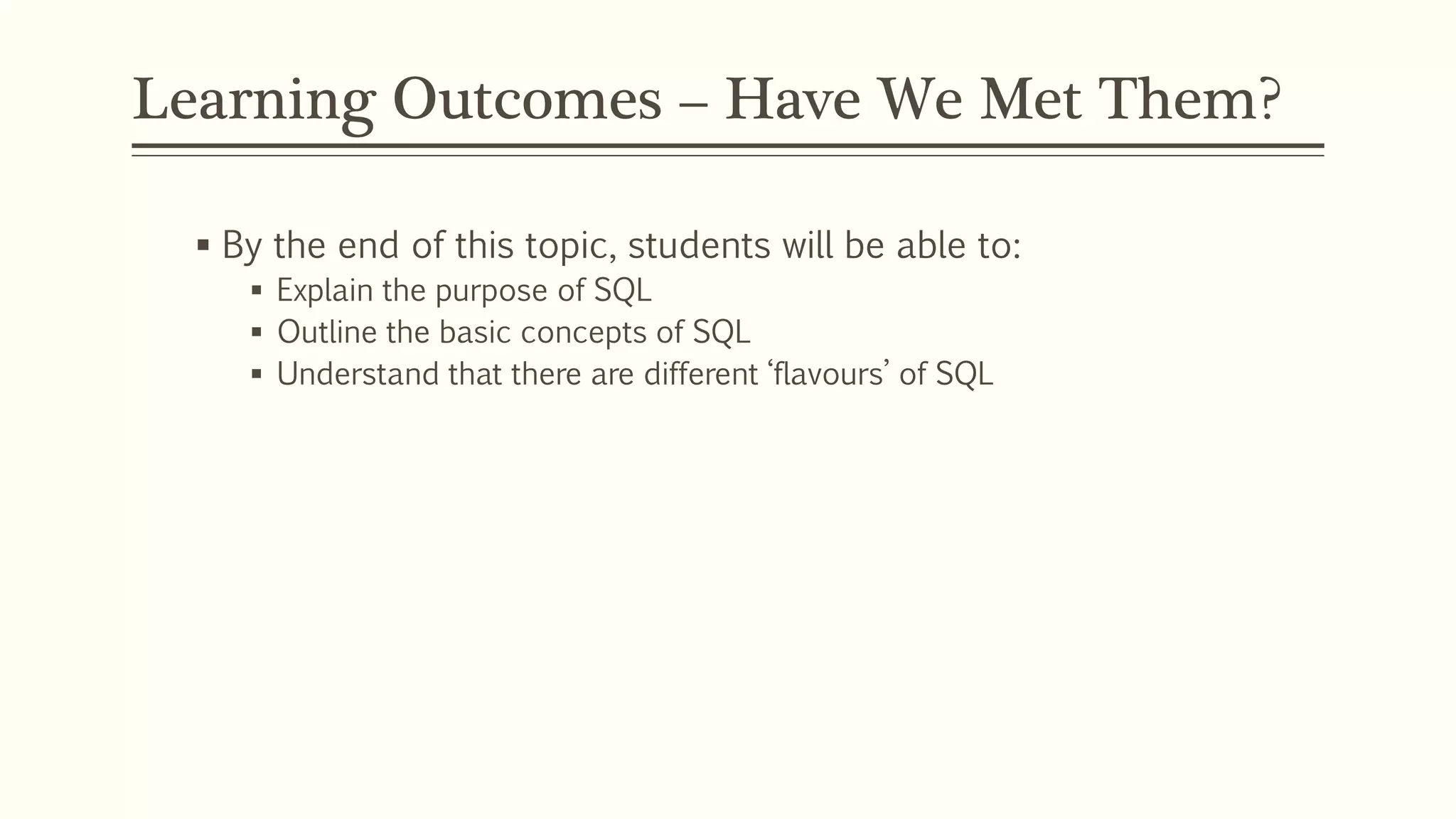 Learning Outcomes – Have We Met Them?
 By the end of this topic, students will be able to:
 Explain the purpose of SQL
 Outline the basic concepts of SQL
 Understand that there are different ‘flavours’ of SQL
 