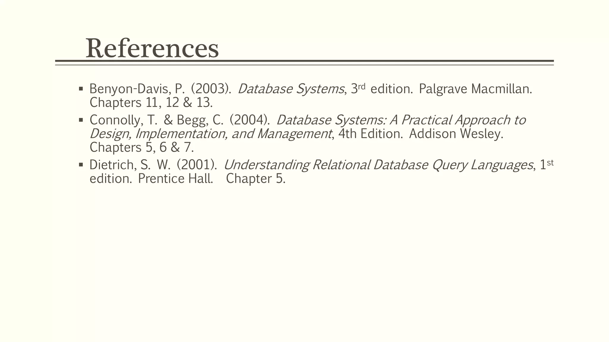 References
 Benyon-Davis, P. (2003). Database Systems, 3rd edition. Palgrave Macmillan.
Chapters 11, 12 & 13.
 Connolly, T. & Begg, C. (2004). Database Systems: A Practical Approach to
Design, Implementation, and Management, 4th Edition. Addison Wesley.
Chapters 5, 6 & 7.
 Dietrich, S. W. (2001). Understanding Relational Database Query Languages, 1st
edition. Prentice Hall. Chapter 5.
 