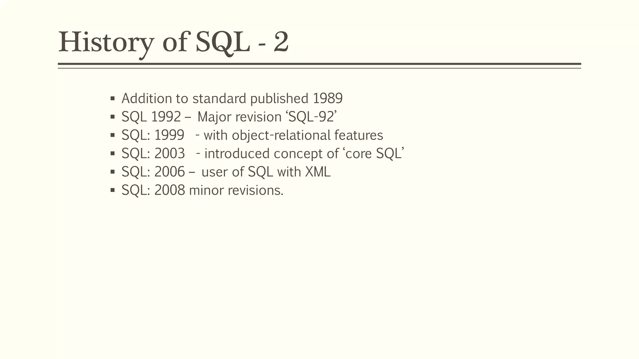 History of SQL - 2
 Addition to standard published 1989
 SQL 1992 – Major revision ‘SQL-92’
 SQL: 1999 - with object-relational features
 SQL: 2003 - introduced concept of ‘core SQL’
 SQL: 2006 – user of SQL with XML
 SQL: 2008 minor revisions.
 