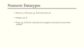 Numeric Datatypes
 Numeric or Decimal, e.g. 8.23 with point set
 Integer, e.g. 8
 Float, e.g. 8.23 but could also be changed so that point moves when
needed
 