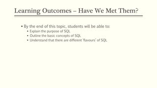 Learning Outcomes – Have We Met Them?
 By the end of this topic, students will be able to:
 Explain the purpose of SQL
 Outline the basic concepts of SQL
 Understand that there are different ‘flavours’ of SQL
 