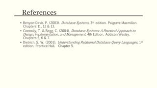 References
 Benyon-Davis, P. (2003). Database Systems, 3rd edition. Palgrave Macmillan.
Chapters 11, 12 & 13.
 Connolly, T. & Begg, C. (2004). Database Systems: A Practical Approach to
Design, Implementation, and Management, 4th Edition. Addison Wesley.
Chapters 5, 6 & 7.
 Dietrich, S. W. (2001). Understanding Relational Database Query Languages, 1st
edition. Prentice Hall. Chapter 5.
 