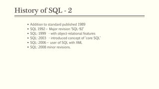 History of SQL - 2
 Addition to standard published 1989
 SQL 1992 – Major revision ‘SQL-92’
 SQL: 1999 - with object-relational features
 SQL: 2003 - introduced concept of ‘core SQL’
 SQL: 2006 – user of SQL with XML
 SQL: 2008 minor revisions.
 