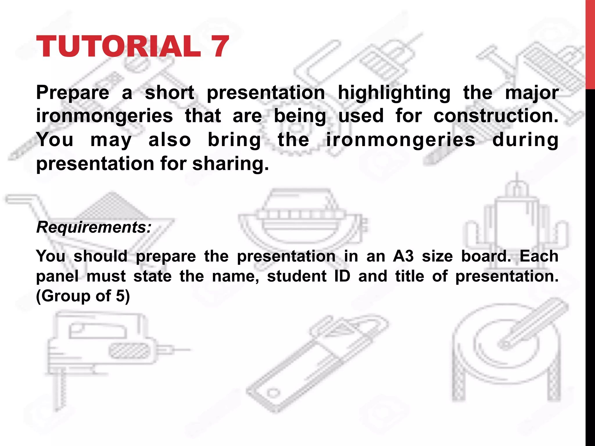 TUTORIAL 7
Prepare a short presentation highlighting the major
ironmongeries that are being used for construction.
You may also bring the ironmongeries during
presentation for sharing.
Requirements:
You should prepare the presentation in an A3 size board. Each
panel must state the name, student ID and title of presentation.
(Group of 5)
 