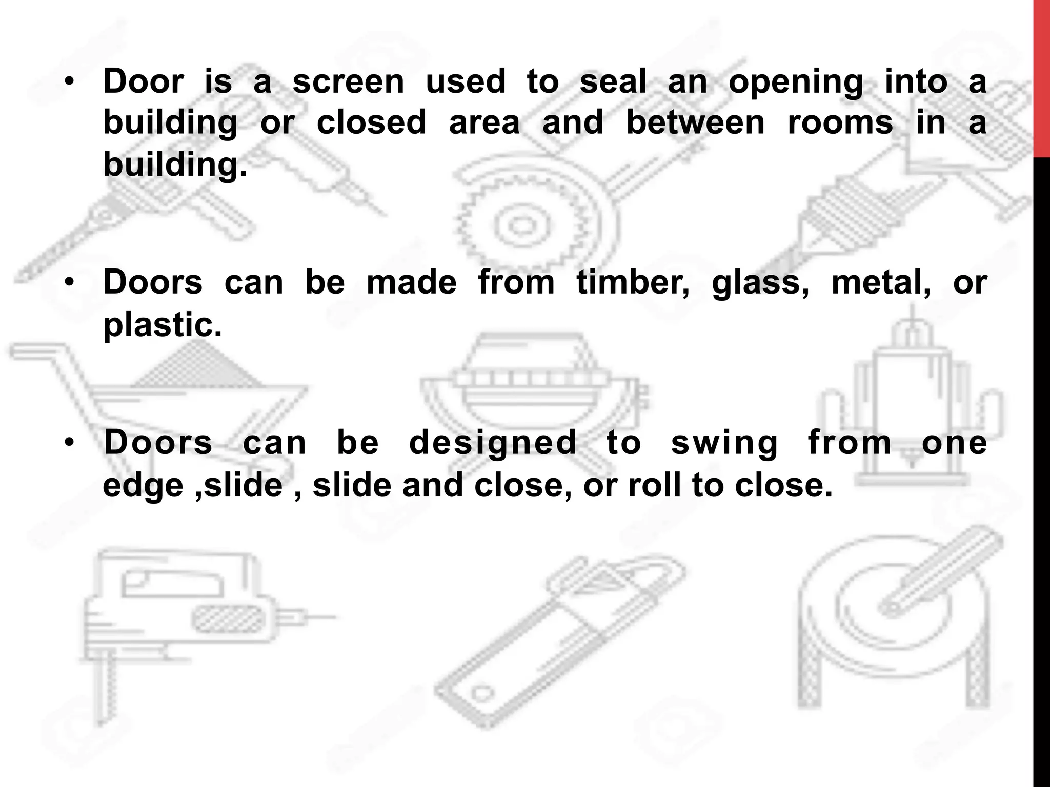 •  Door is a screen used to seal an opening into a
building or closed area and between rooms in a
building.
•  Doors can be made from timber, glass, metal, or
plastic.
•  Doors can be designed to swing from one
edge ,slide , slide and close, or roll to close.
	
  
 