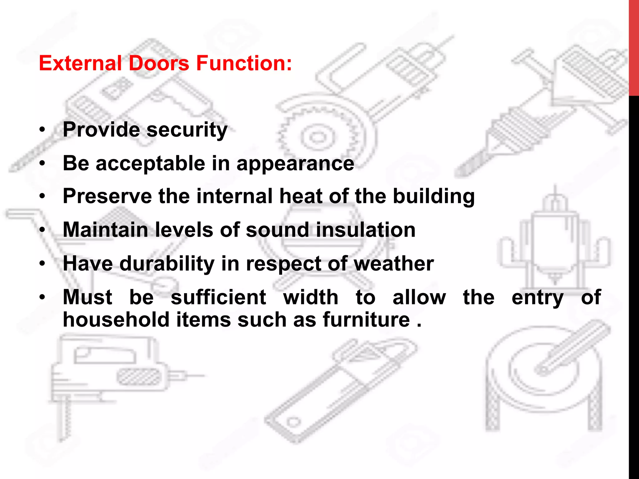 External Doors Function:
•  Provide security
•  Be acceptable in appearance
•  Preserve the internal heat of the building
•  Maintain levels of sound insulation
•  Have durability in respect of weather
•  Must be sufficient width to allow the entry of
household items such as furniture .
 