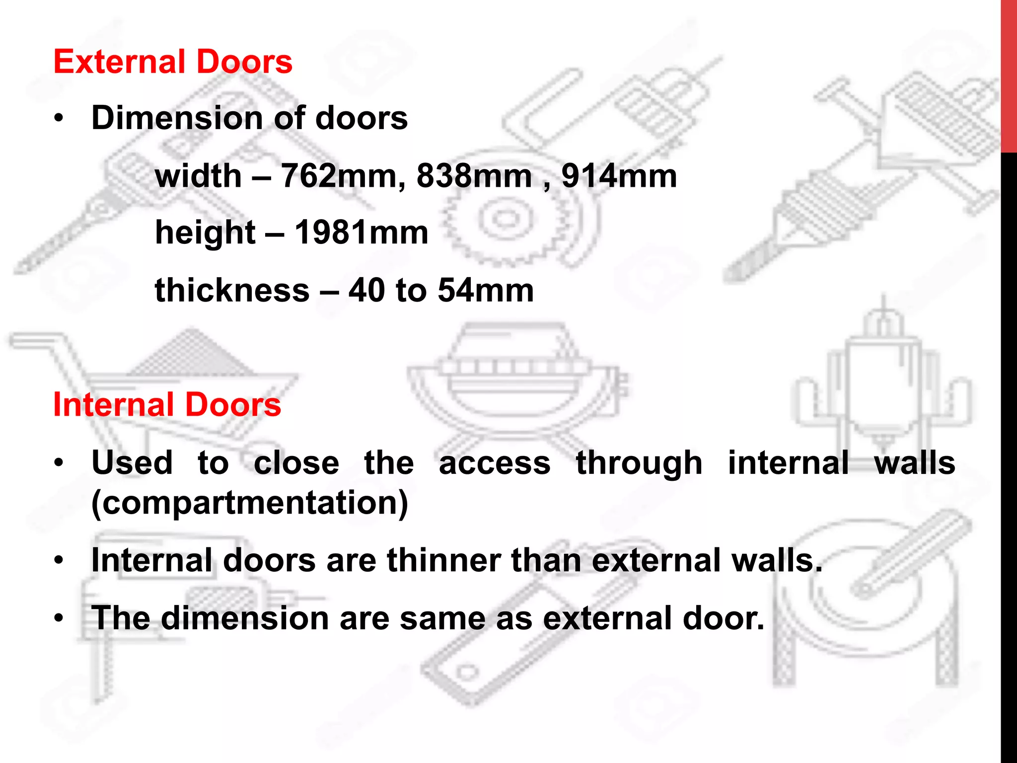 External Doors
•  Dimension of doors
width – 762mm, 838mm , 914mm
height – 1981mm
thickness – 40 to 54mm
Internal Doors
•  Used to close the access through internal walls
(compartmentation)
•  Internal doors are thinner than external walls.
•  The dimension are same as external door.
 