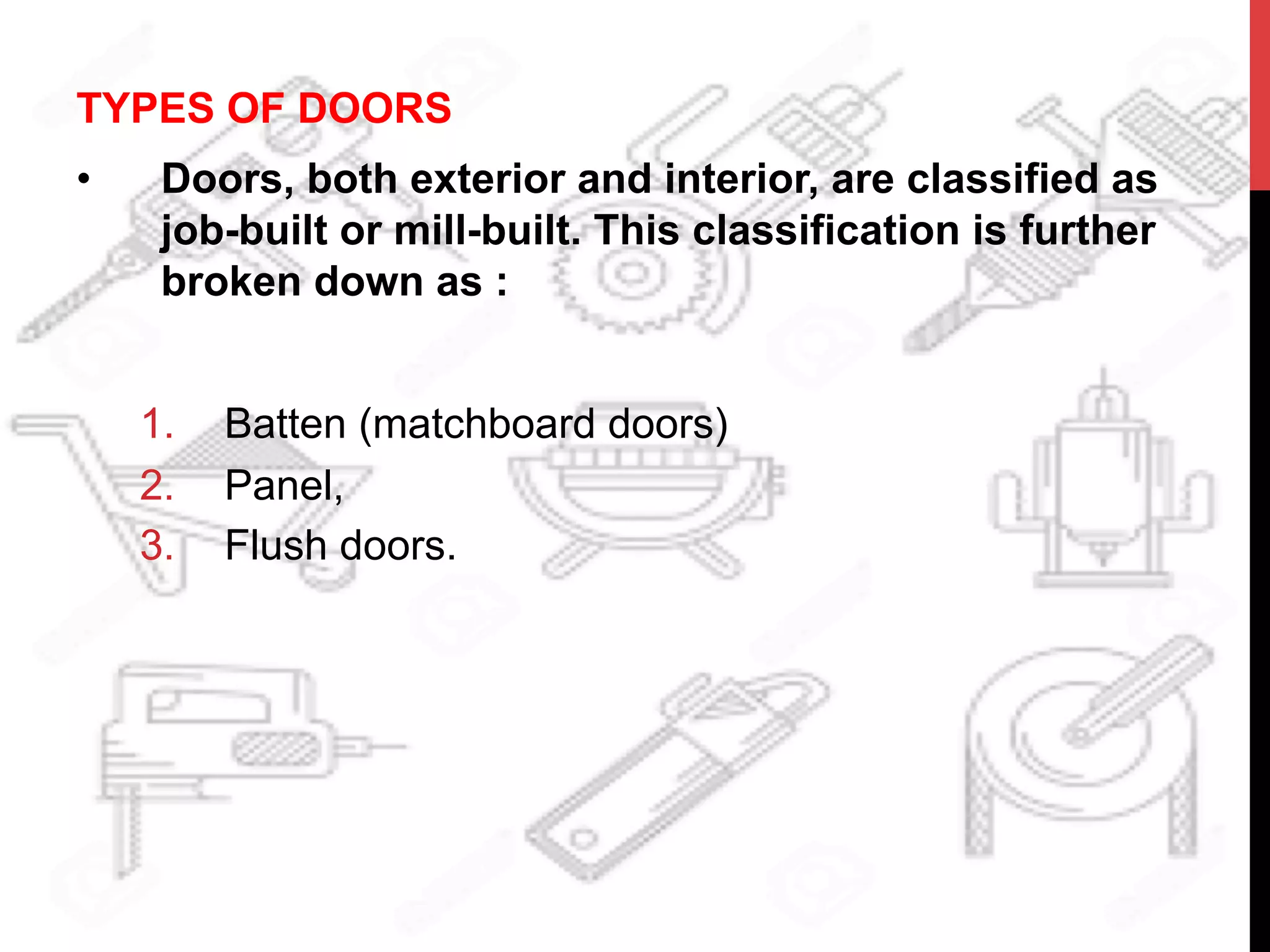 TYPES OF DOORS
•  Doors, both exterior and interior, are classified as
job-built or mill-built. This classification is further
broken down as :
1.  Batten (matchboard doors)
2.  Panel,
3.  Flush doors.
 