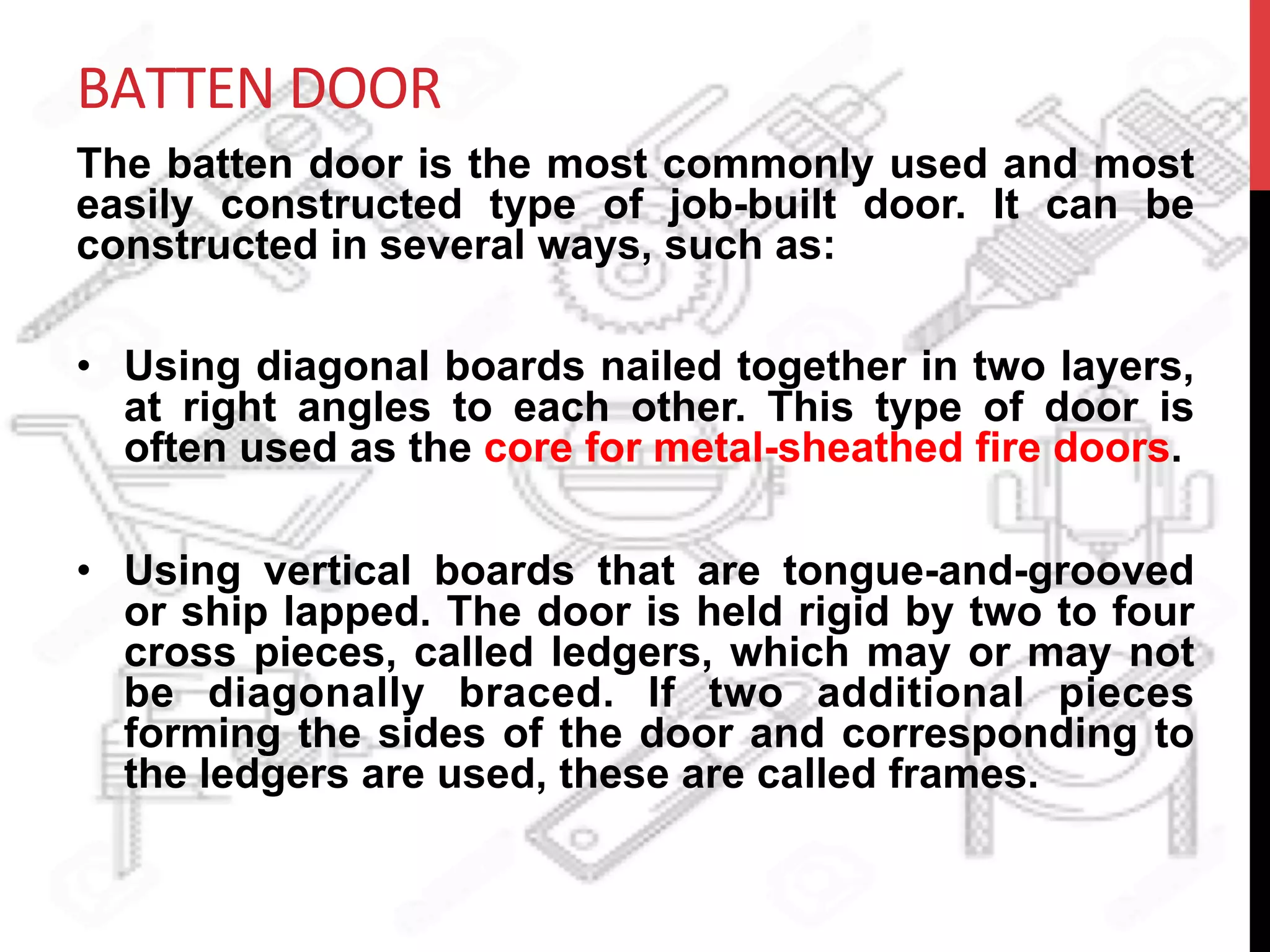 BATTEN	
  DOOR	
  
The batten door is the most commonly used and most
easily constructed type of job-built door. It can be
constructed in several ways, such as:
•  Using diagonal boards nailed together in two layers,
at right angles to each other. This type of door is
often used as the core for metal-sheathed fire doors.
•  Using vertical boards that are tongue-and-grooved
or ship lapped. The door is held rigid by two to four
cross pieces, called ledgers, which may or may not
be diagonally braced. If two additional pieces
forming the sides of the door and corresponding to
the ledgers are used, these are called frames.
	
  
 