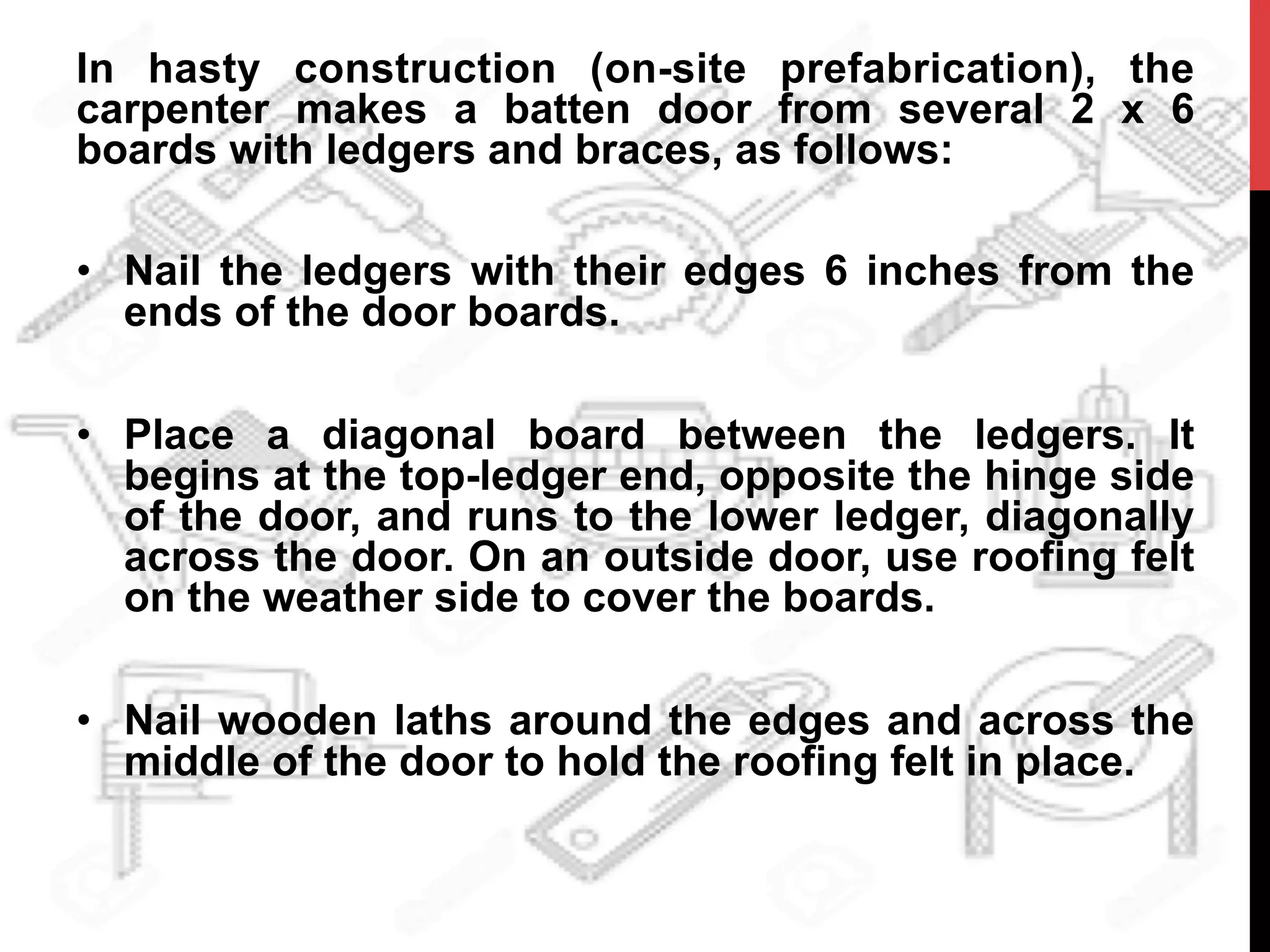 In hasty construction (on-site prefabrication), the
carpenter makes a batten door from several 2 x 6
boards with ledgers and braces, as follows:
•  Nail the ledgers with their edges 6 inches from the
ends of the door boards.
•  Place a diagonal board between the ledgers. It
begins at the top-ledger end, opposite the hinge side
of the door, and runs to the lower ledger, diagonally
across the door. On an outside door, use roofing felt
on the weather side to cover the boards.
•  Nail wooden laths around the edges and across the
middle of the door to hold the roofing felt in place.
 
