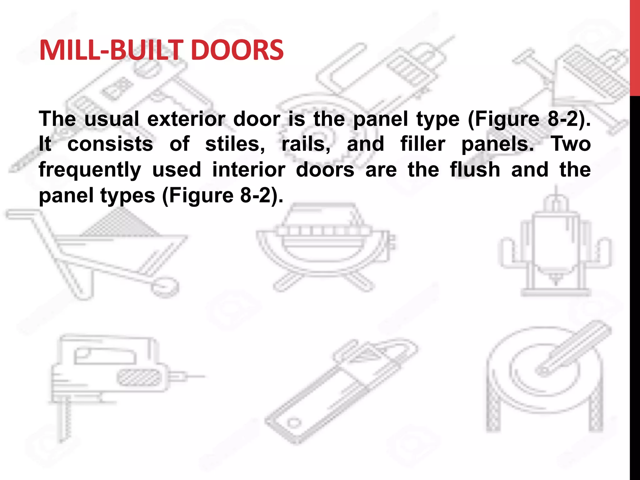 MILL-­‐BUILT	
  DOORS	
  
The usual exterior door is the panel type (Figure 8-2).
It consists of stiles, rails, and filler panels. Two
frequently used interior doors are the flush and the
panel types (Figure 8-2).
	
  
 