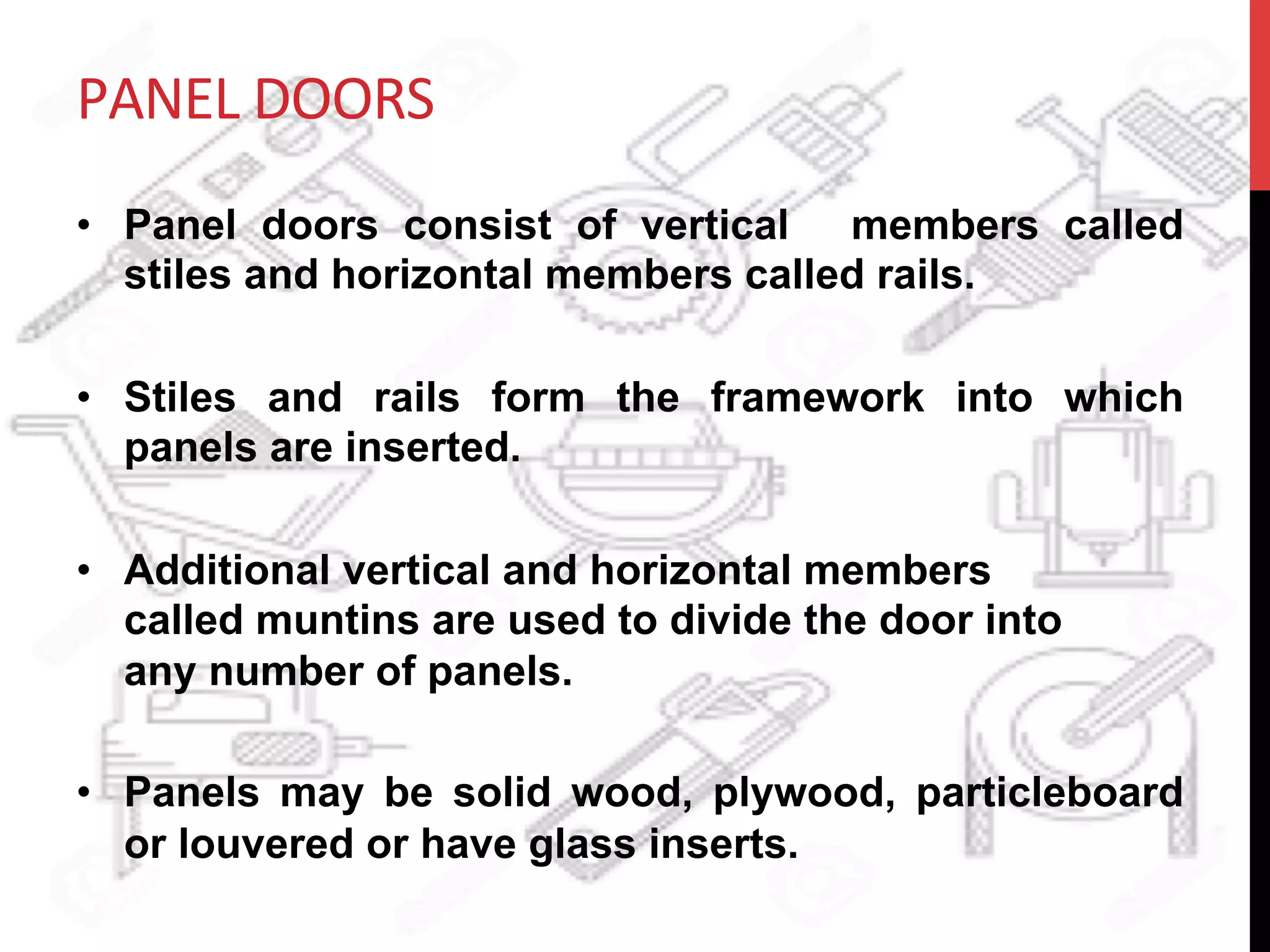 PANEL	
  DOORS	
  
•  Panel doors consist of vertical members called
stiles and horizontal members called rails.
•  Stiles and rails form the framework into which
panels are inserted.
•  Additional vertical and horizontal members
called muntins are used to divide the door into
any number of panels.
•  Panels may be solid wood, plywood, particleboard
or louvered or have glass inserts.
 