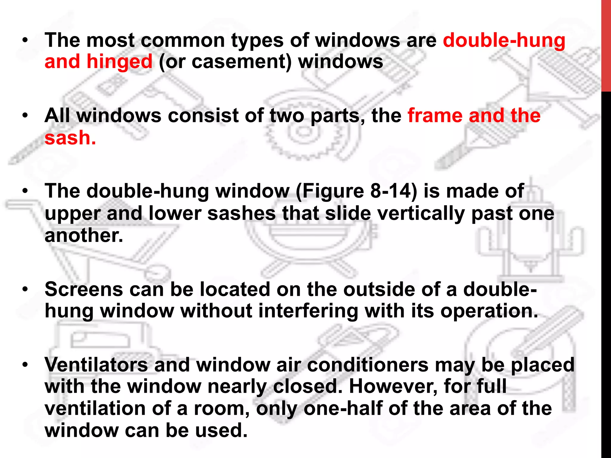 •  The most common types of windows are double-hung
and hinged (or casement) windows
•  All windows consist of two parts, the frame and the
sash.
•  The double-hung window (Figure 8-14) is made of
upper and lower sashes that slide vertically past one
another.
•  Screens can be located on the outside of a double-
hung window without interfering with its operation.
•  Ventilators and window air conditioners may be placed
with the window nearly closed. However, for full
ventilation of a room, only one-half of the area of the
window can be used.
 