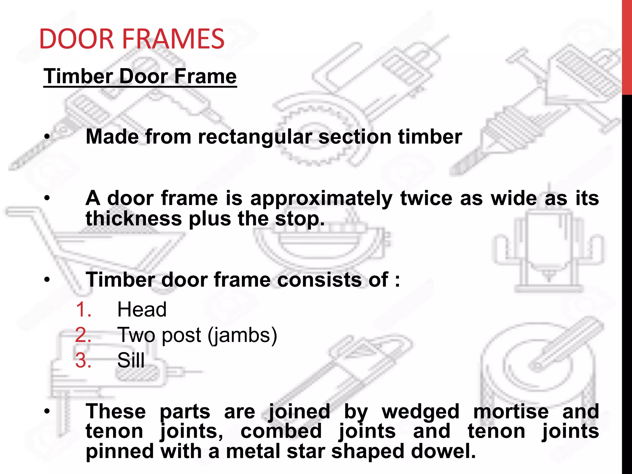 DOOR	
  FRAMES	
  
Timber Door Frame
•  Made from rectangular section timber
•  A door frame is approximately twice as wide as its
thickness plus the stop.
•  Timber door frame consists of :
1.  Head
2.  Two post (jambs)
3.  Sill
•  These parts are joined by wedged mortise and
tenon joints, combed joints and tenon joints
pinned with a metal star shaped dowel.
 