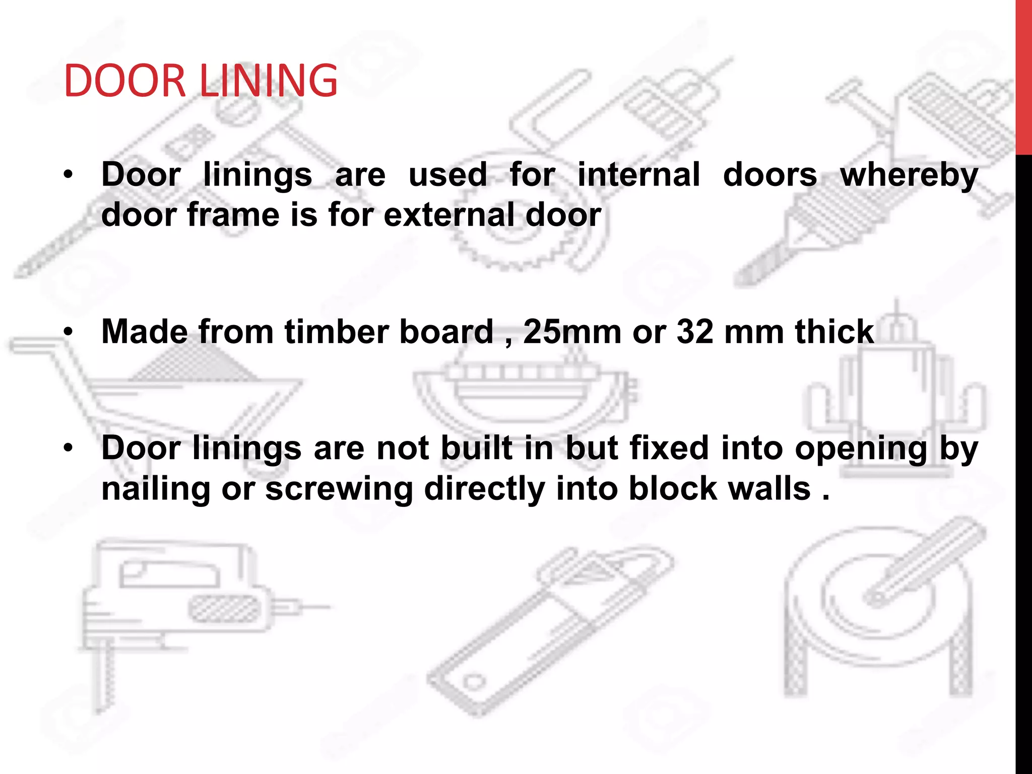 DOOR	
  LINING	
  	
  
•  Door linings are used for internal doors whereby
door frame is for external door
•  Made from timber board , 25mm or 32 mm thick
•  Door linings are not built in but fixed into opening by
nailing or screwing directly into block walls .
 