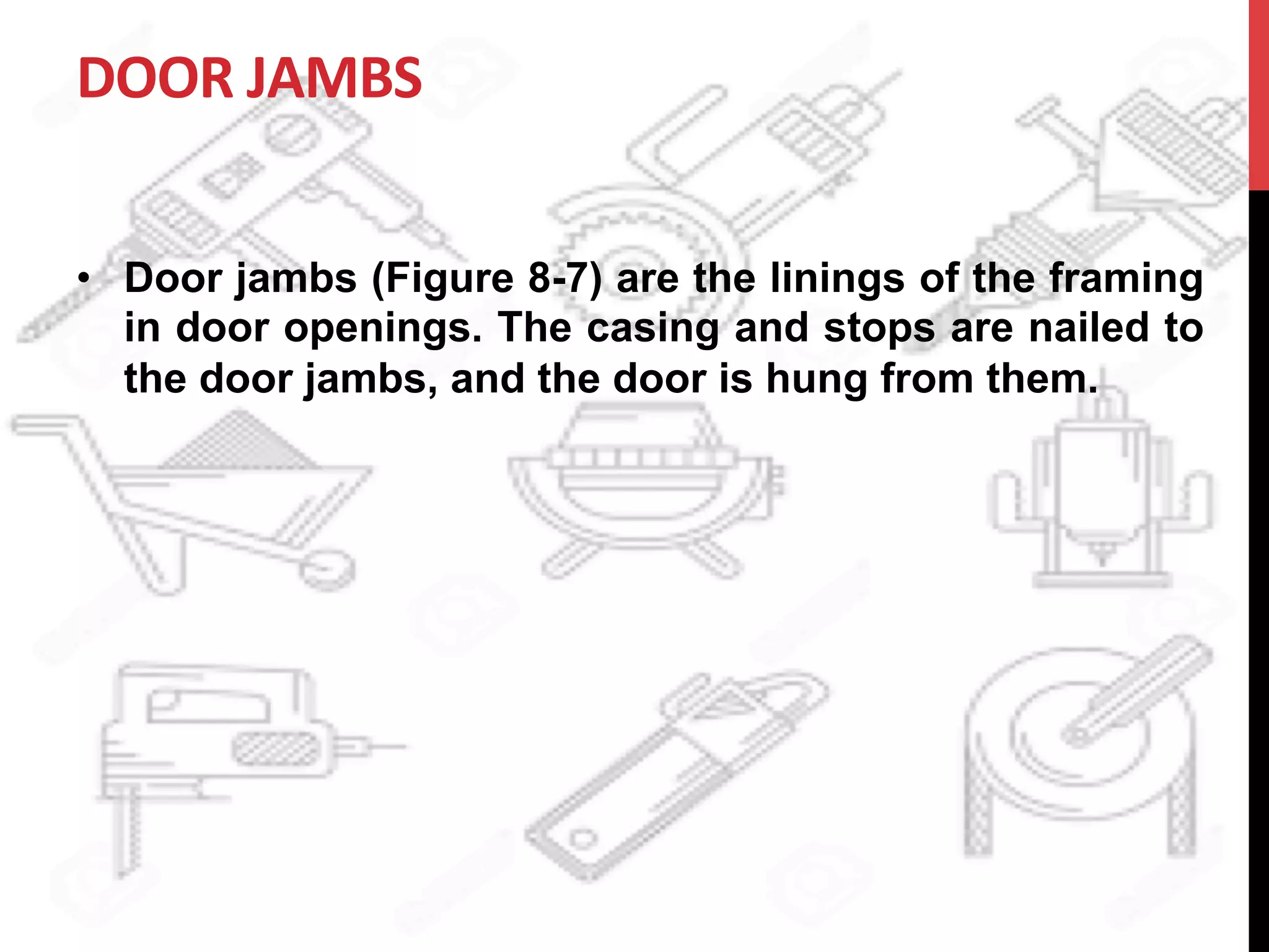 DOOR	
  JAMBS	
  
•  Door jambs (Figure 8-7) are the linings of the framing
in door openings. The casing and stops are nailed to
the door jambs, and the door is hung from them.
 