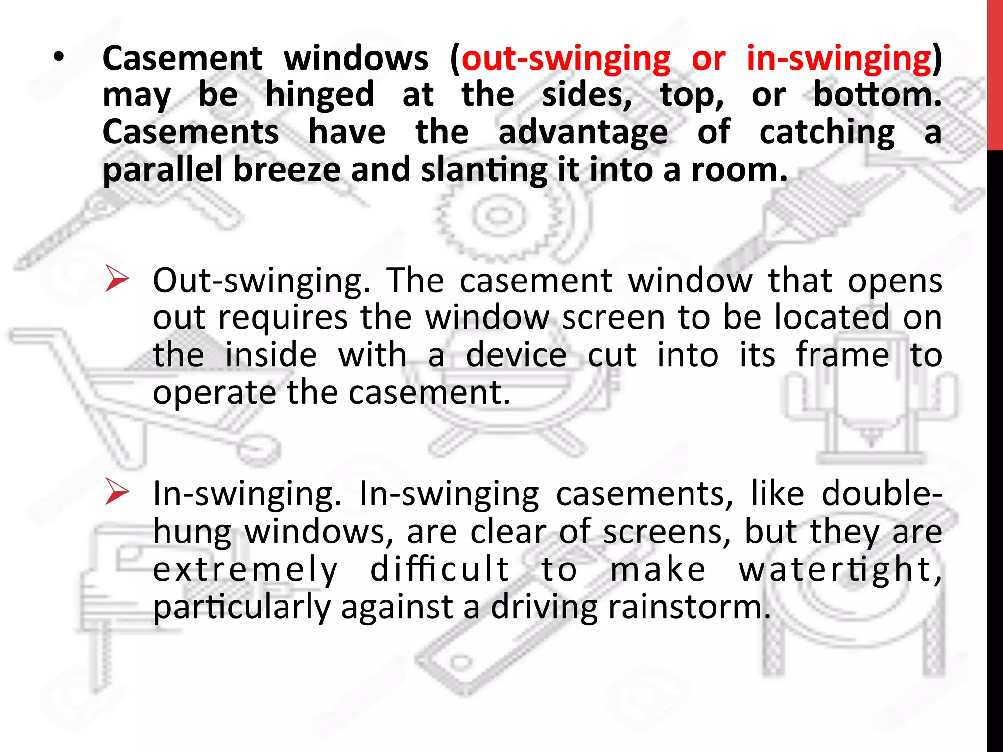 •  Casement	
   windows	
   (out-­‐swinging	
   or	
   in-­‐swinging)	
  
may	
   be	
   hinged	
   at	
   the	
   sides,	
   top,	
   or	
   bo8om.	
  
Casements	
   have	
   the	
   advantage	
   of	
   catching	
   a	
  
parallel	
  breeze	
  and	
  slan?ng	
  it	
  into	
  a	
  room.	
  
	
  
Ø  Out-­‐swinging.	
  The	
  casement	
  window	
  that	
  opens	
  
out	
  requires	
  the	
  window	
  screen	
  to	
  be	
  located	
  on	
  
the	
   inside	
   with	
   a	
   device	
   cut	
   into	
   its	
   frame	
   to	
  
operate	
  the	
  casement.	
  
Ø  In-­‐swinging.	
   In-­‐swinging	
   casements,	
   like	
   double-­‐
hung	
  windows,	
  are	
  clear	
  of	
  screens,	
  but	
  they	
  are	
  
extremely	
   diﬃcult	
   to	
   make	
   waterAght,	
  
parAcularly	
  against	
  a	
  driving	
  rainstorm.	
  
 