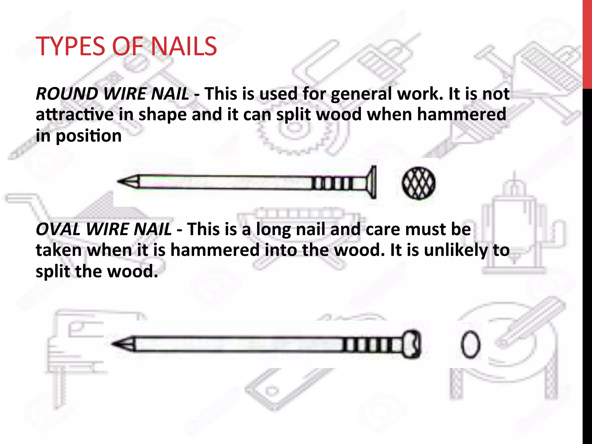 TYPES	
  OF	
  NAILS	
  
ROUND	
  WIRE	
  NAIL	
  -­‐	
  This	
  is	
  used	
  for	
  general	
  work.	
  It	
  is	
  not	
  
a8rac?ve	
  in	
  shape	
  and	
  it	
  can	
  split	
  wood	
  when	
  hammered	
  
in	
  posi?on	
  	
  	
  
	
  	
  	
  	
  
	
  
OVAL	
  WIRE	
  NAIL	
  -­‐	
  This	
  is	
  a	
  long	
  nail	
  and	
  care	
  must	
  be	
  
taken	
  when	
  it	
  is	
  hammered	
  into	
  the	
  wood.	
  It	
  is	
  unlikely	
  to	
  
split	
  the	
  wood.	
  	
  	
  
 