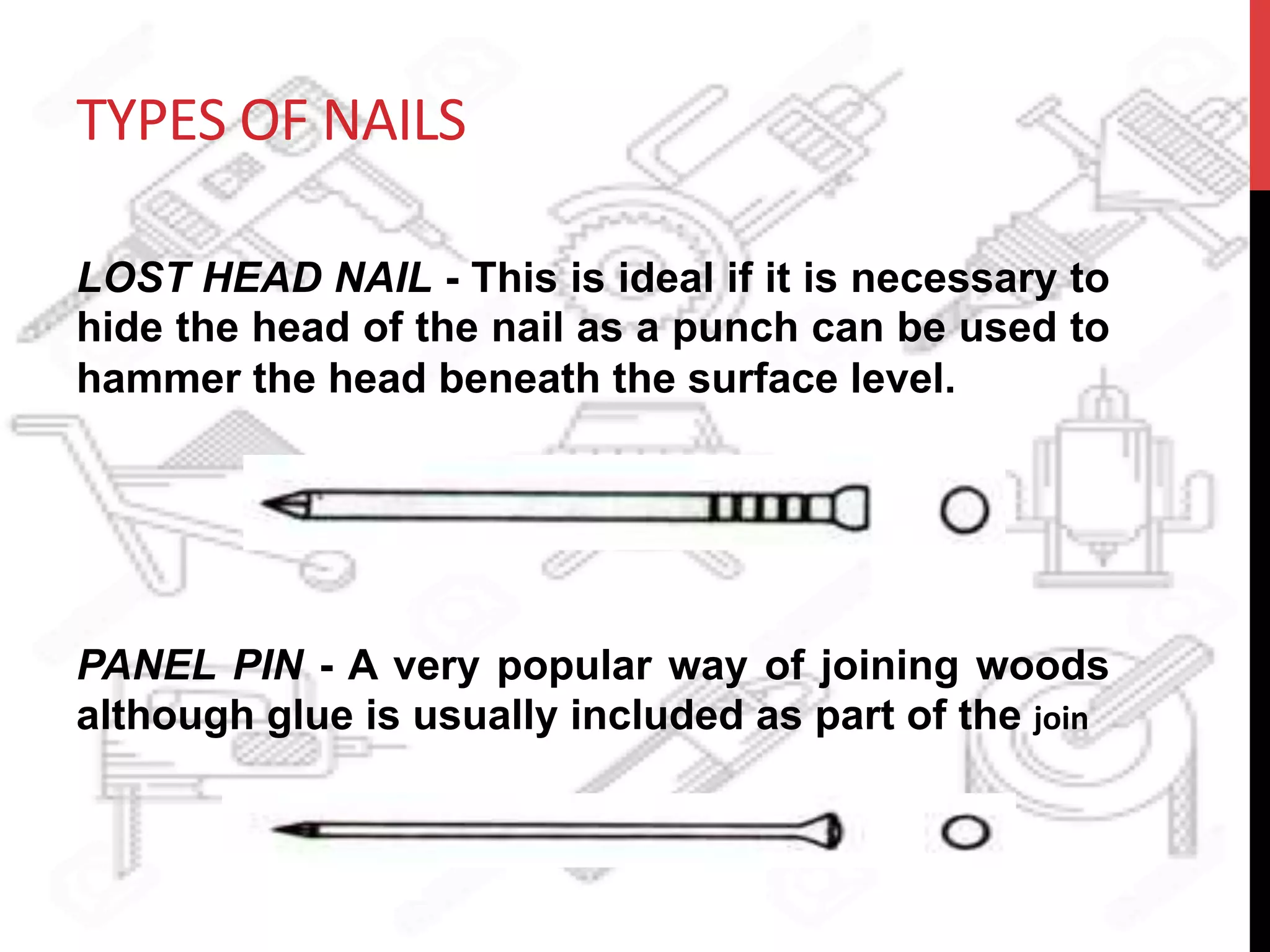 TYPES	
  OF	
  NAILS	
  
LOST HEAD NAIL - This is ideal if it is necessary to
hide the head of the nail as a punch can be used to
hammer the head beneath the surface level.
PANEL PIN - A very popular way of joining woods
although glue is usually included as part of the join	
  
 