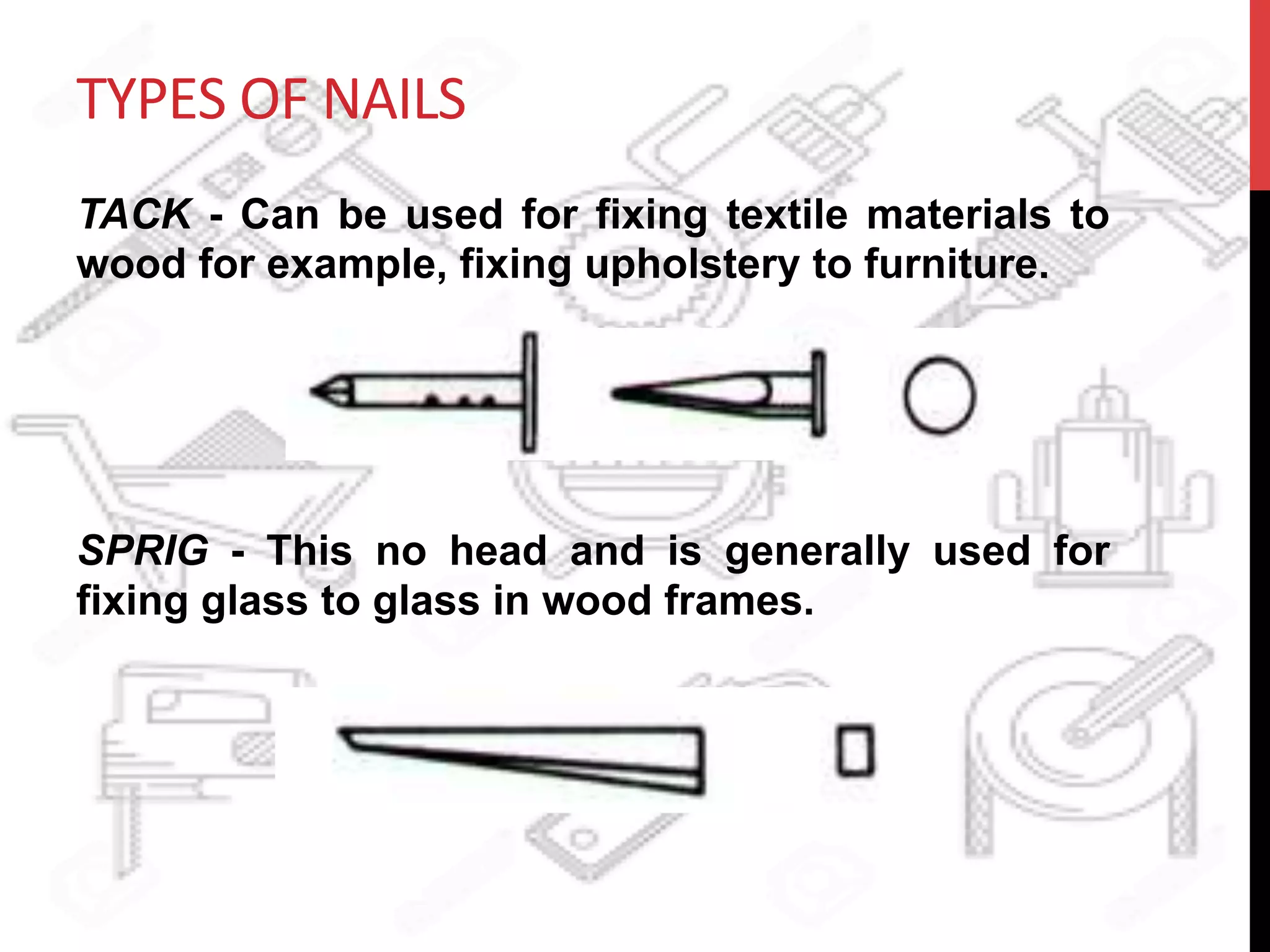 TYPES	
  OF	
  NAILS	
  
TACK - Can be used for fixing textile materials to
wood for example, fixing upholstery to furniture.
SPRIG - This no head and is generally used for
fixing glass to glass in wood frames.
 