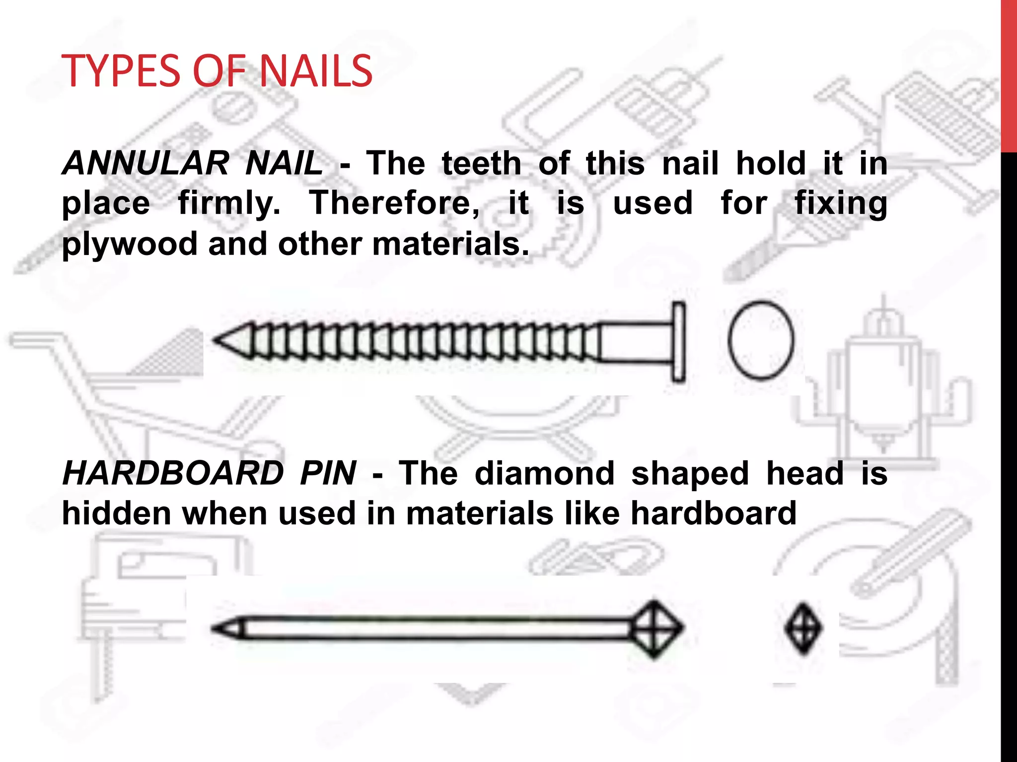 TYPES	
  OF	
  NAILS	
  
ANNULAR NAIL - The teeth of this nail hold it in
place firmly. Therefore, it is used for fixing
plywood and other materials.
HARDBOARD PIN - The diamond shaped head is
hidden when used in materials like hardboard
 