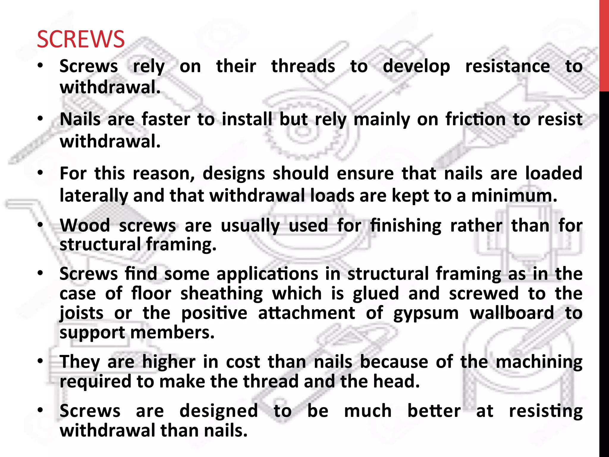 SCREWS	
  
•  Screws	
   rely	
   on	
   their	
   threads	
   to	
   develop	
   resistance	
   to	
  
withdrawal.	
  	
  
•  Nails	
  are	
  faster	
  to	
  install	
  but	
  rely	
  mainly	
  on	
  fric?on	
  to	
  resist	
  
withdrawal.	
  	
  
•  For	
  this	
  reason,	
  designs	
  should	
  ensure	
  that	
  nails	
  are	
  loaded	
  
laterally	
  and	
  that	
  withdrawal	
  loads	
  are	
  kept	
  to	
  a	
  minimum.	
  
•  Wood	
   screws	
   are	
   usually	
   used	
   for	
   ﬁnishing	
   rather	
   than	
   for	
  
structural	
  framing.	
  	
  
•  Screws	
  ﬁnd	
  some	
  applica?ons	
  in	
  structural	
  framing	
  as	
  in	
  the	
  
case	
   of	
   ﬂoor	
   sheathing	
   which	
   is	
   glued	
   and	
   screwed	
   to	
   the	
  
joists	
   or	
   the	
   posi?ve	
   a8achment	
   of	
   gypsum	
   wallboard	
   to	
  
support	
  members.	
  	
  
•  They	
  are	
  higher	
  in	
  cost	
  than	
  nails	
  because	
  of	
  the	
  machining	
  
required	
  to	
  make	
  the	
  thread	
  and	
  the	
  head.	
  	
  
•  Screws	
   are	
   designed	
   to	
   be	
   much	
   be8er	
   at	
   resis?ng	
  
withdrawal	
  than	
  nails.	
  	
  
 