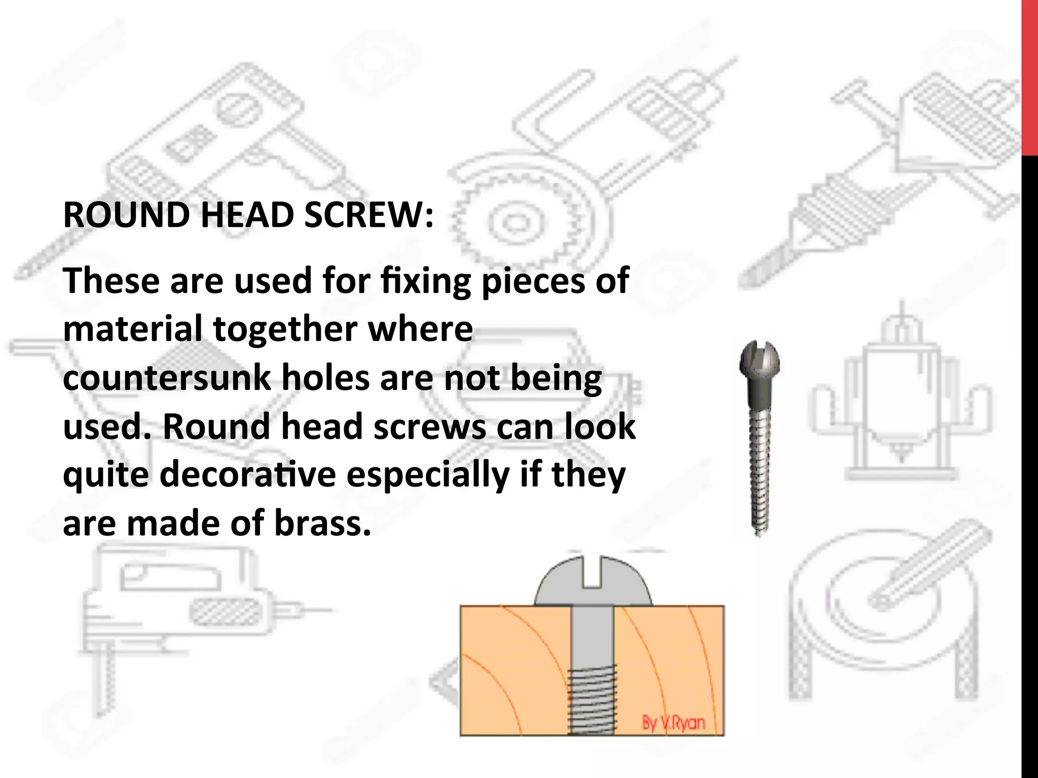 ROUND	
  HEAD	
  SCREW:	
  	
  
These	
  are	
  used	
  for	
  ﬁxing	
  pieces	
  of	
  
material	
  together	
  where	
  
countersunk	
  holes	
  are	
  not	
  being	
  
used.	
  Round	
  head	
  screws	
  can	
  look	
  
quite	
  decora?ve	
  especially	
  if	
  they	
  
are	
  made	
  of	
  brass.	
  
 