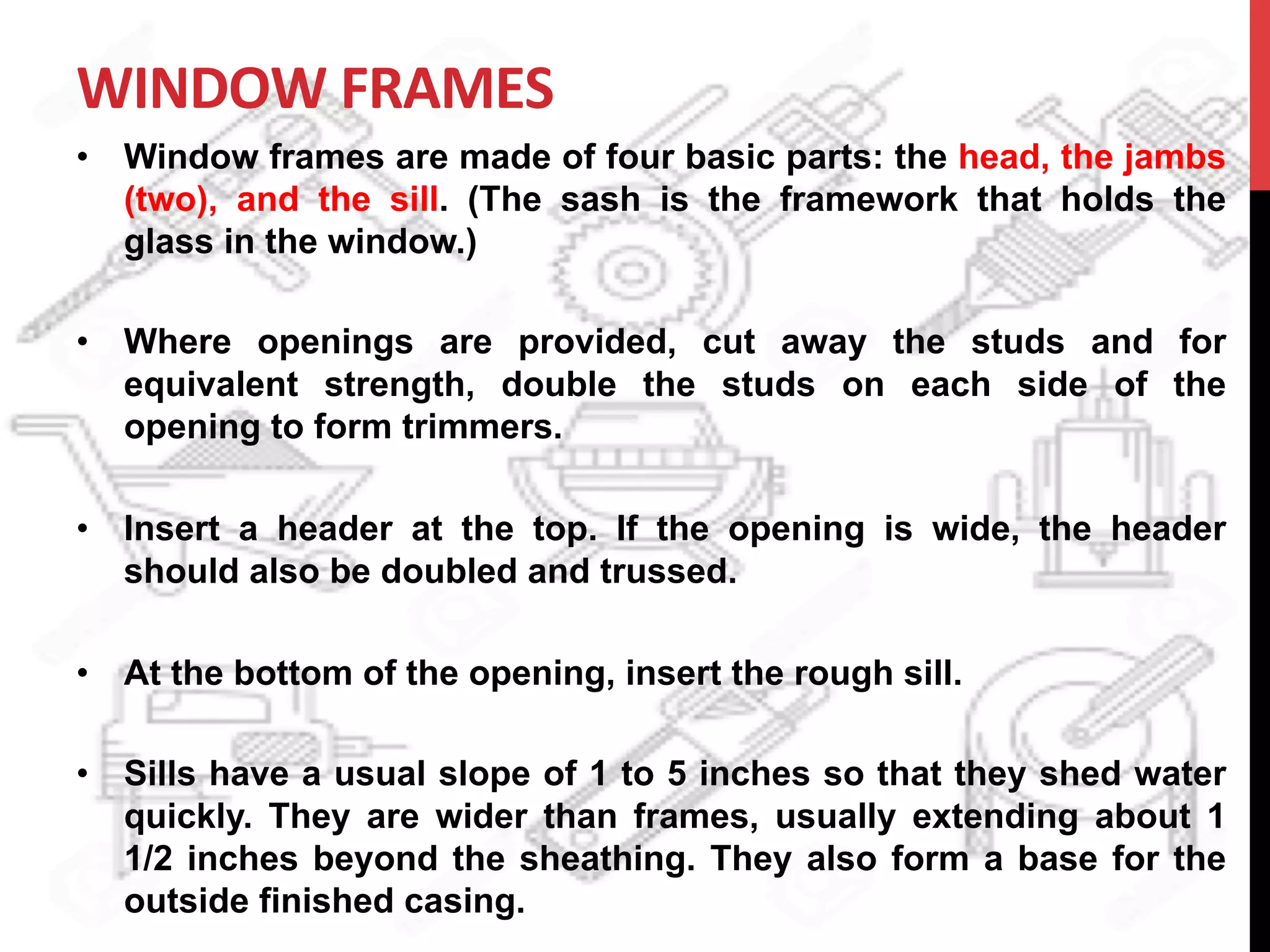 WINDOW	
  FRAMES	
  	
  
•  Window frames are made of four basic parts: the head, the jambs
(two), and the sill. (The sash is the framework that holds the
glass in the window.)
•  Where openings are provided, cut away the studs and for
equivalent strength, double the studs on each side of the
opening to form trimmers.
•  Insert a header at the top. If the opening is wide, the header
should also be doubled and trussed.
•  At the bottom of the opening, insert the rough sill.
•  Sills have a usual slope of 1 to 5 inches so that they shed water
quickly. They are wider than frames, usually extending about 1
1/2 inches beyond the sheathing. They also form a base for the
outside finished casing.
 