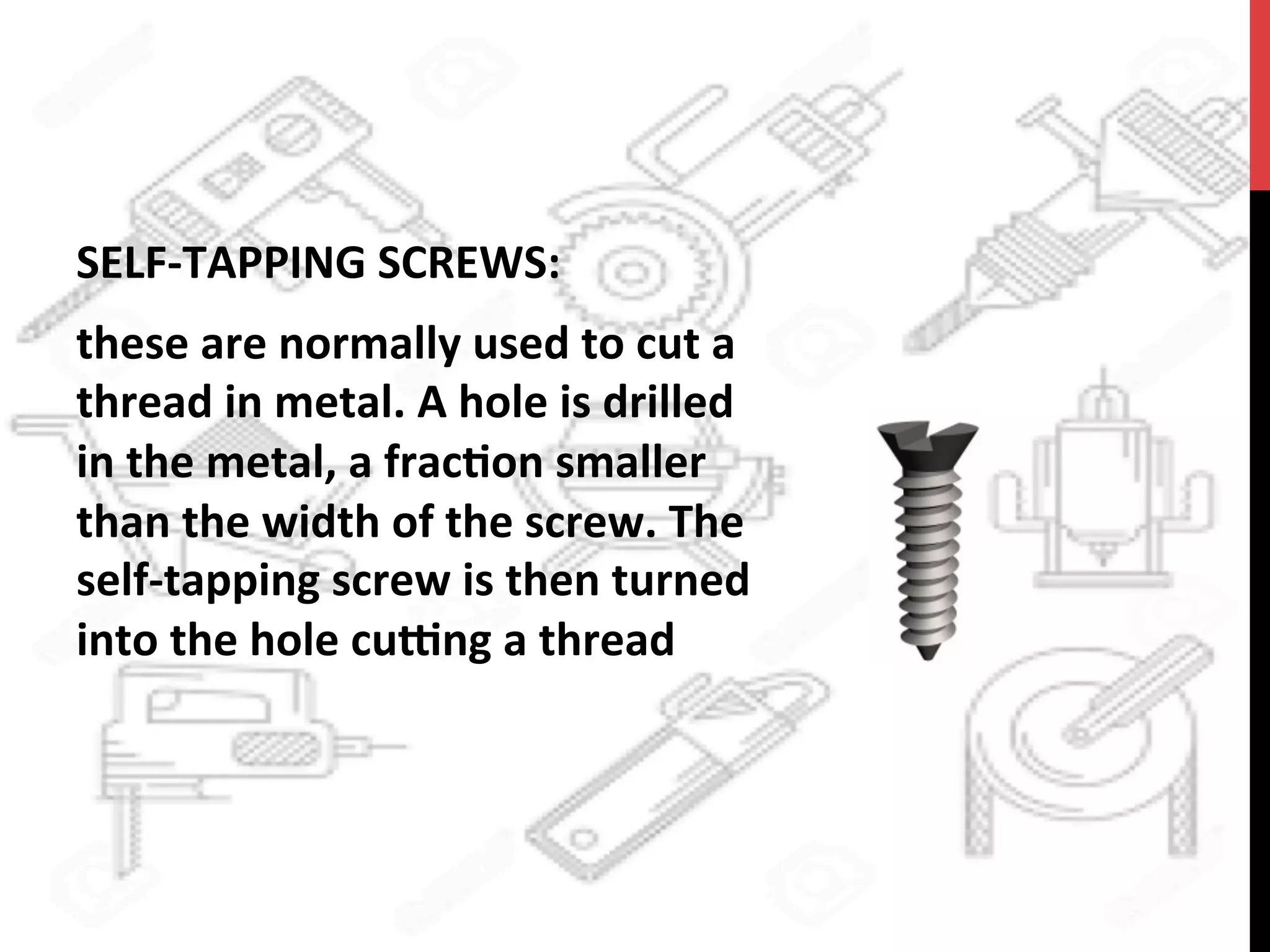 SELF-­‐TAPPING	
  SCREWS:	
  	
  
these	
  are	
  normally	
  used	
  to	
  cut	
  a	
  
thread	
  in	
  metal.	
  A	
  hole	
  is	
  drilled	
  
in	
  the	
  metal,	
  a	
  frac?on	
  smaller	
  
than	
  the	
  width	
  of	
  the	
  screw.	
  The	
  
self-­‐tapping	
  screw	
  is	
  then	
  turned	
  
into	
  the	
  hole	
  cu[ng	
  a	
  thread	
  	
  
 