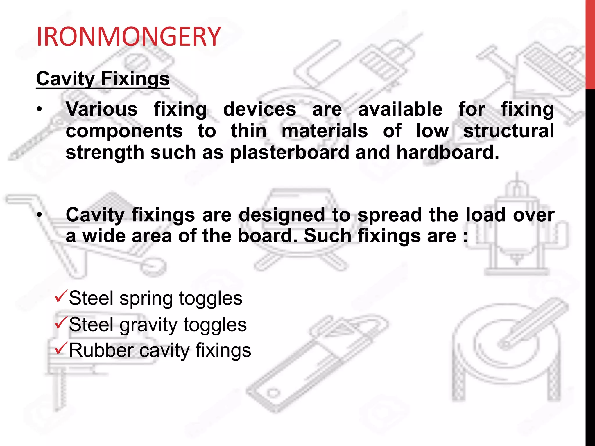 IRONMONGERY	
  
Cavity Fixings
•  Various fixing devices are available for fixing
components to thin materials of low structural
strength such as plasterboard and hardboard.
•  Cavity fixings are designed to spread the load over
a wide area of the board. Such fixings are :
ü Steel spring toggles
ü Steel gravity toggles
ü Rubber cavity fixings
 