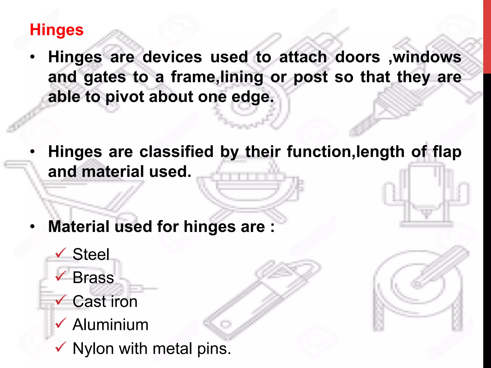 Hinges
•  Hinges are devices used to attach doors ,windows
and gates to a frame,lining or post so that they are
able to pivot about one edge.
•  Hinges are classified by their function,length of flap
and material used.
•  Material used for hinges are :
ü  Steel
ü  Brass
ü  Cast iron
ü  Aluminium
ü  Nylon with metal pins.
 
