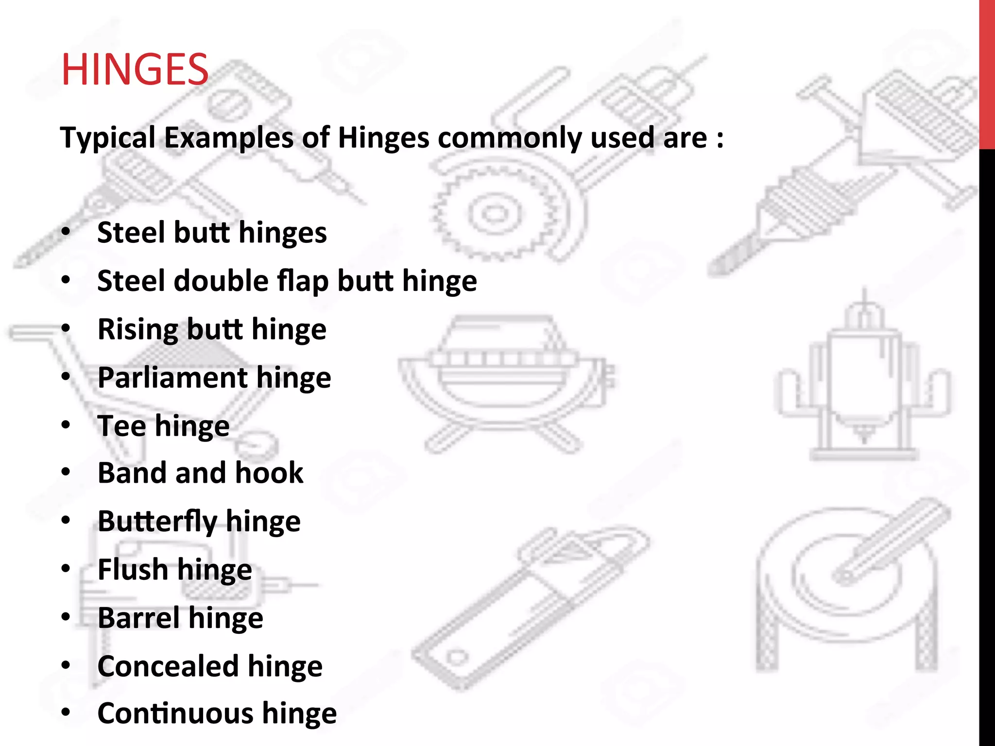 HINGES	
  
Typical	
  Examples	
  of	
  Hinges	
  commonly	
  used	
  are	
  :	
  	
  
	
  
•  Steel	
  bu8	
  hinges	
  
•  Steel	
  double	
  ﬂap	
  bu8	
  hinge	
  	
  
•  Rising	
  bu8	
  hinge	
  
•  Parliament	
  hinge	
  
•  Tee	
  hinge	
  
•  Band	
  and	
  hook	
  
•  Bu8erﬂy	
  hinge	
  
•  Flush	
  hinge	
  
•  Barrel	
  hinge	
  
•  Concealed	
  hinge	
  
•  Con?nuous	
  hinge	
  
 