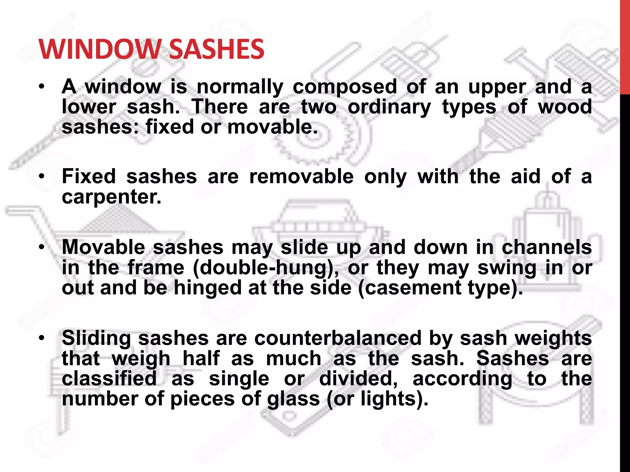WINDOW	
  SASHES	
  
•  A window is normally composed of an upper and a
lower sash. There are two ordinary types of wood
sashes: fixed or movable.
•  Fixed sashes are removable only with the aid of a
carpenter.
•  Movable sashes may slide up and down in channels
in the frame (double-hung), or they may swing in or
out and be hinged at the side (casement type).
•  Sliding sashes are counterbalanced by sash weights
that weigh half as much as the sash. Sashes are
classified as single or divided, according to the
number of pieces of glass (or lights).
 