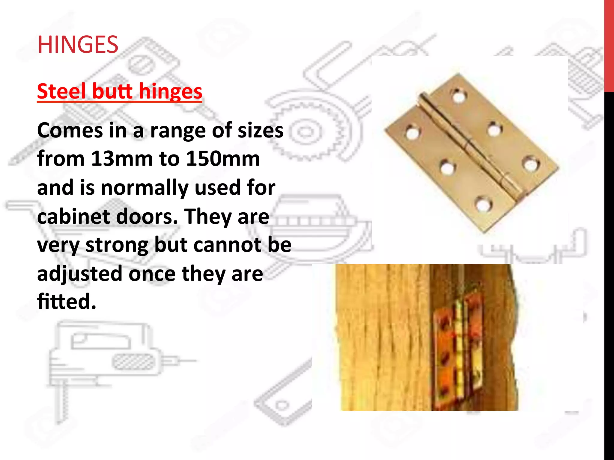 HINGES	
  
Steel	
  bu8	
  hinges	
  
Comes	
  in	
  a	
  range	
  of	
  sizes	
  
from	
  13mm	
  to	
  150mm	
  
and	
  is	
  normally	
  used	
  for	
  
cabinet	
  doors.	
  They	
  are	
  
very	
  strong	
  but	
  cannot	
  be	
  
adjusted	
  once	
  they	
  are	
  
ﬁ8ed.	
  	
  
	
  
 