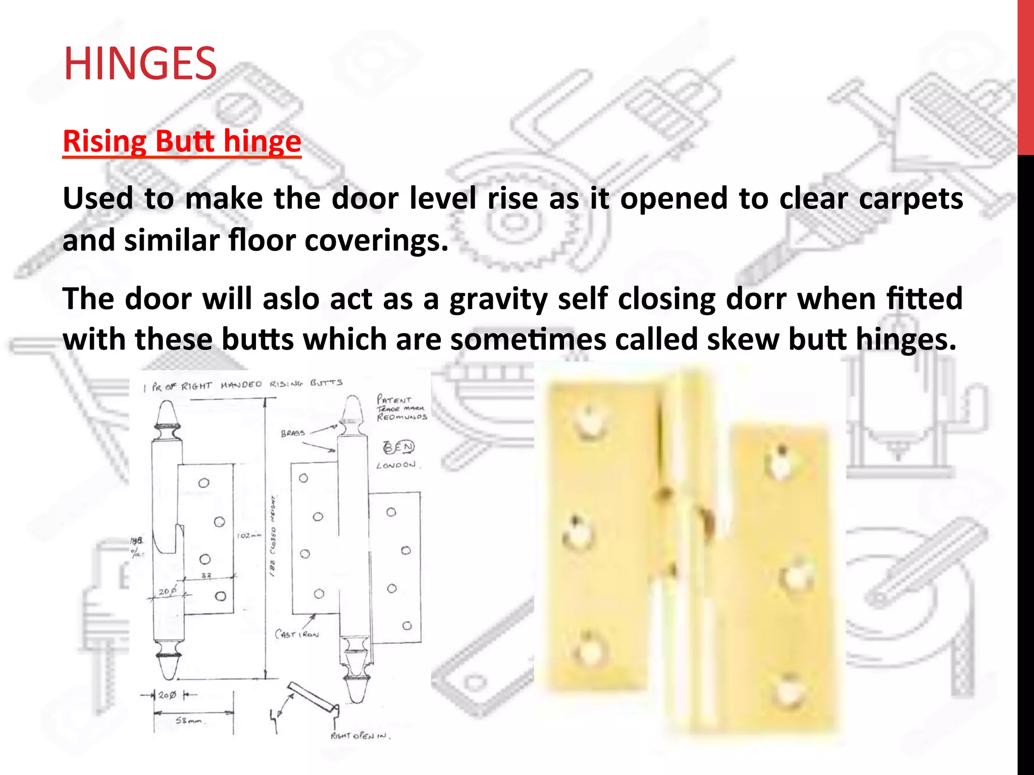 HINGES	
  
Rising	
  Bu8	
  hinge	
  	
  
Used	
  to	
  make	
  the	
  door	
  level	
  rise	
  as	
  it	
  opened	
  to	
  clear	
  carpets	
  
and	
  similar	
  ﬂoor	
  coverings.	
  
The	
  door	
  will	
  aslo	
  act	
  as	
  a	
  gravity	
  self	
  closing	
  dorr	
  when	
  ﬁ8ed	
  
with	
  these	
  bu8s	
  which	
  are	
  some?mes	
  called	
  skew	
  bu8	
  hinges.	
  
 