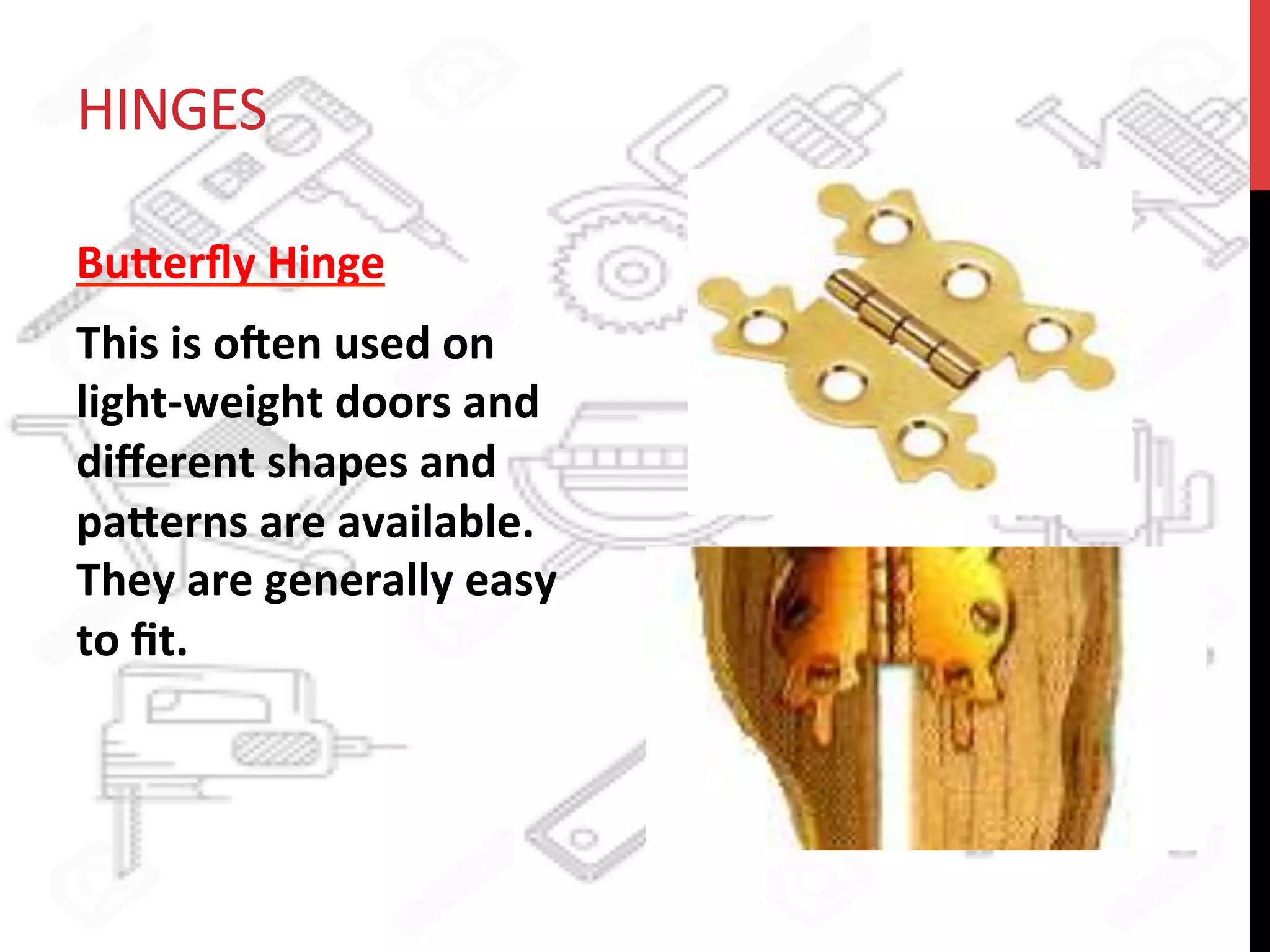HINGES	
  
Bu8erﬂy	
  Hinge	
  	
  
This	
  is	
  oden	
  used	
  on	
  
light-­‐weight	
  doors	
  and	
  
diﬀerent	
  shapes	
  and	
  
pa8erns	
  are	
  available.	
  
They	
  are	
  generally	
  easy	
  
to	
  ﬁt.	
  	
  
 