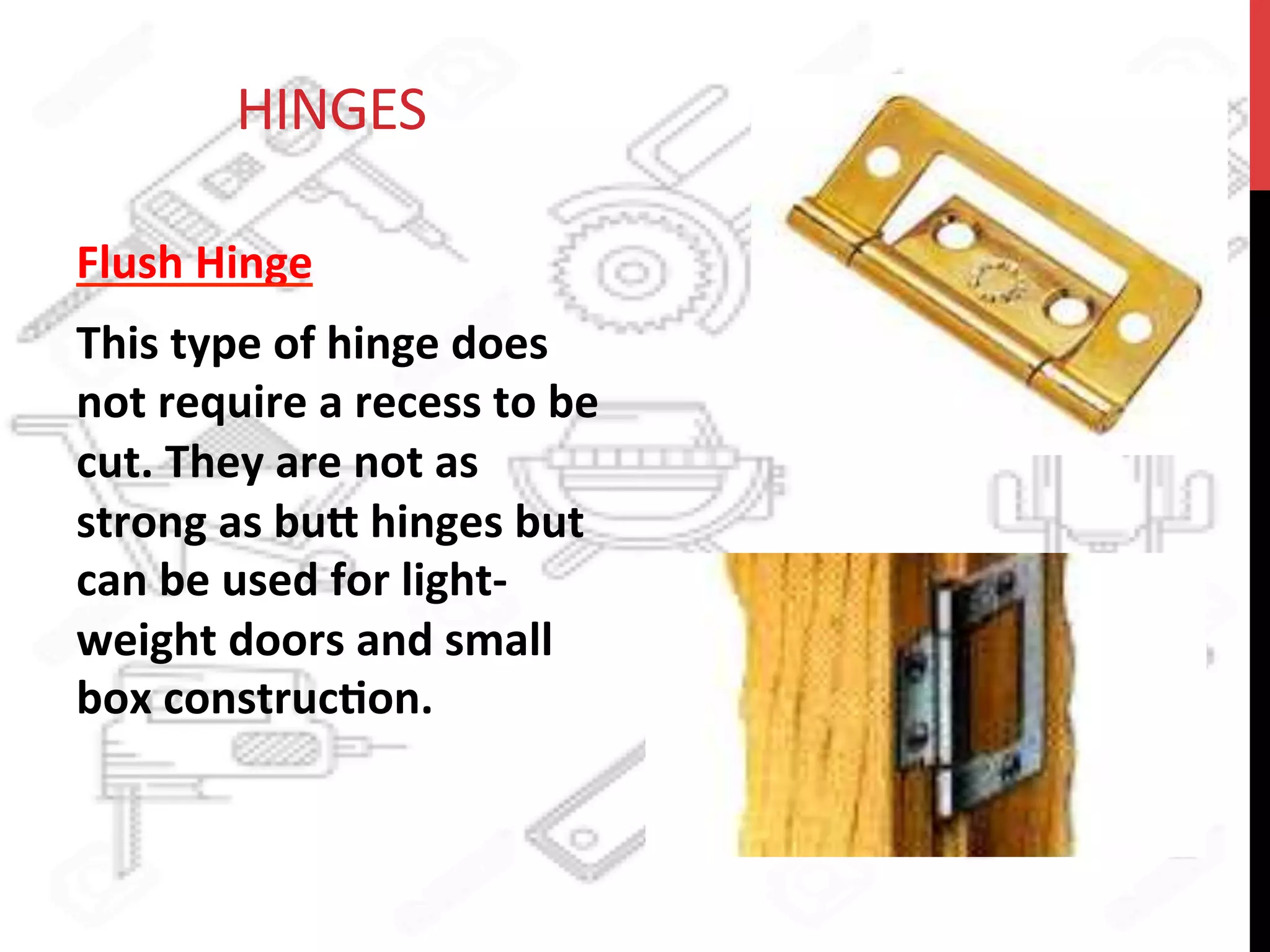  	
  	
  	
  	
  	
  	
  	
  	
  	
  	
  	
  HINGES	
  
Flush	
  Hinge	
  	
  
This	
  type	
  of	
  hinge	
  does	
  
not	
  require	
  a	
  recess	
  to	
  be	
  
cut.	
  They	
  are	
  not	
  as	
  
strong	
  as	
  bu8	
  hinges	
  but	
  
can	
  be	
  used	
  for	
  light-­‐
weight	
  doors	
  and	
  small	
  
box	
  construc?on.	
  	
  
 