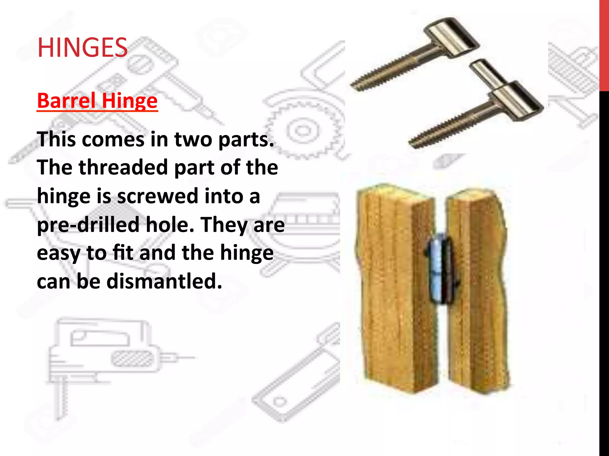 HINGES	
  
Barrel	
  Hinge	
  	
  
This	
  comes	
  in	
  two	
  parts.	
  
The	
  threaded	
  part	
  of	
  the	
  
hinge	
  is	
  screwed	
  into	
  a	
  
pre-­‐drilled	
  hole.	
  They	
  are	
  
easy	
  to	
  ﬁt	
  and	
  the	
  hinge	
  
can	
  be	
  dismantled.	
  	
  
 